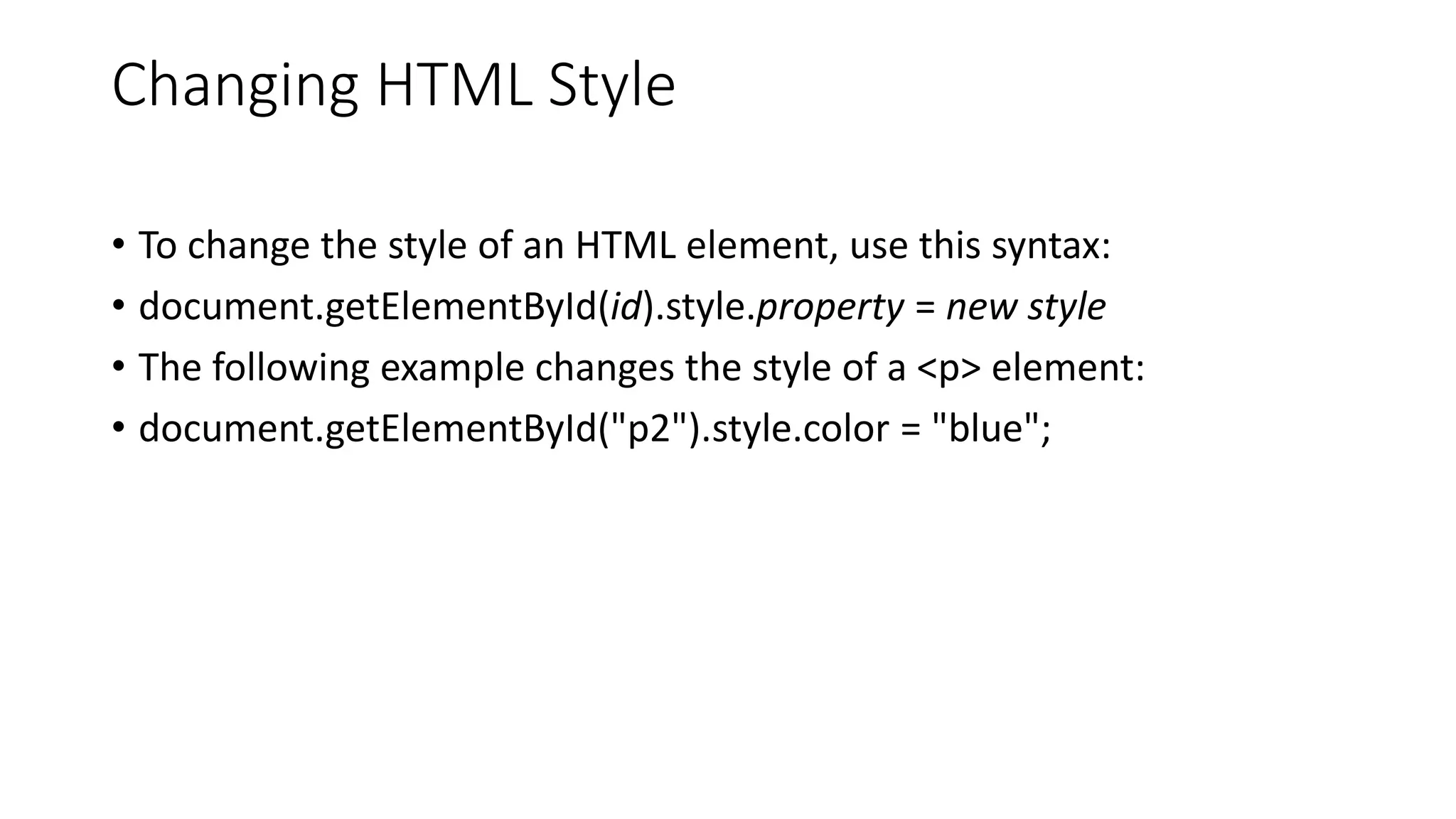 Changing HTML Style
• To change the style of an HTML element, use this syntax:
• document.getElementById(id).style.property = new style
• The following example changes the style of a <p> element:
• document.getElementById("p2").style.color = "blue";
 