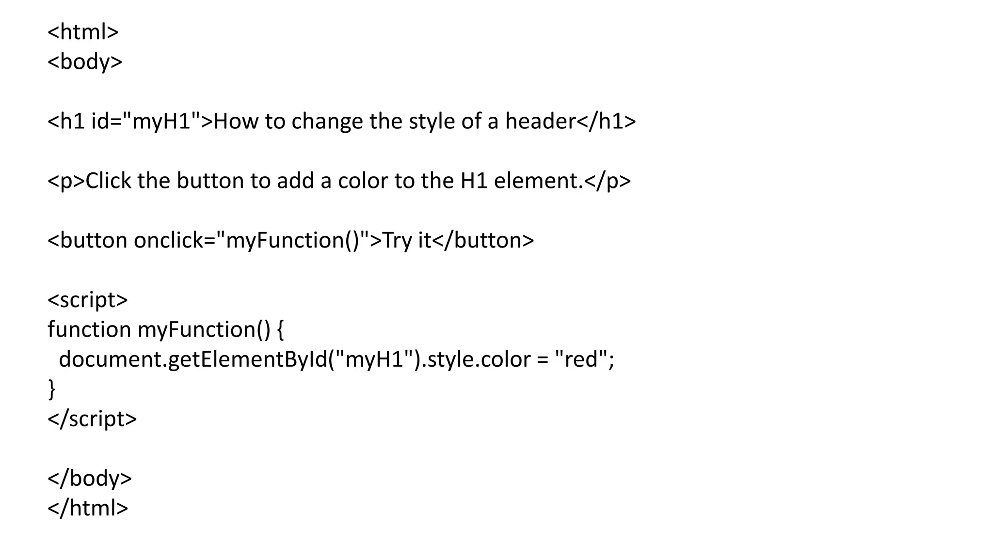 <html>
<body>
<h1 id="myH1">How to change the style of a header</h1>
<p>Click the button to add a color to the H1 element.</p>
<button onclick="myFunction()">Try it</button>
<script>
function myFunction() {
document.getElementById("myH1").style.color = "red";
}
</script>
</body>
</html>
 