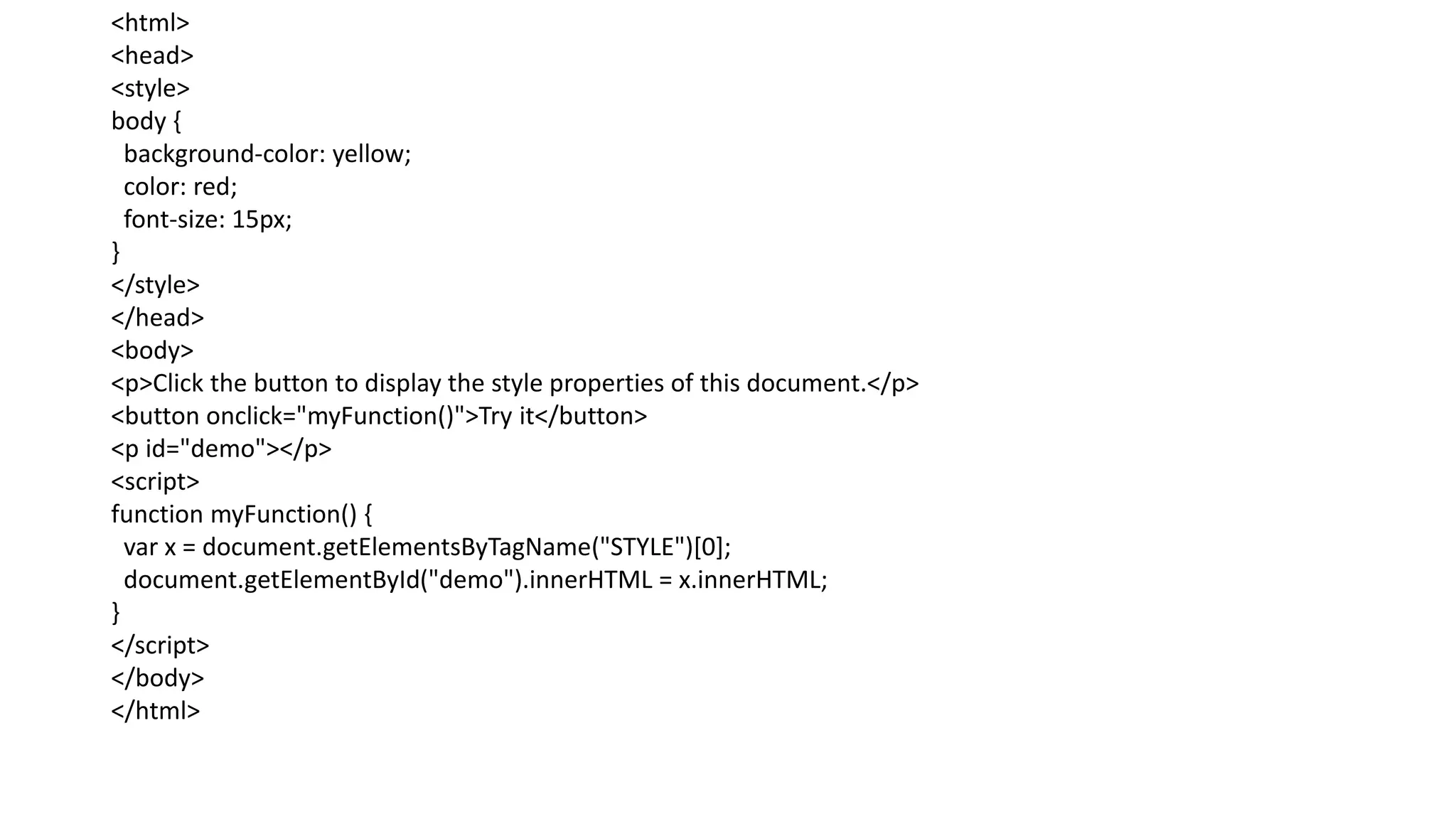 <html>
<head>
<style>
body {
background-color: yellow;
color: red;
font-size: 15px;
}
</style>
</head>
<body>
<p>Click the button to display the style properties of this document.</p>
<button onclick="myFunction()">Try it</button>
<p id="demo"></p>
<script>
function myFunction() {
var x = document.getElementsByTagName("STYLE")[0];
document.getElementById("demo").innerHTML = x.innerHTML;
}
</script>
</body>
</html>
 