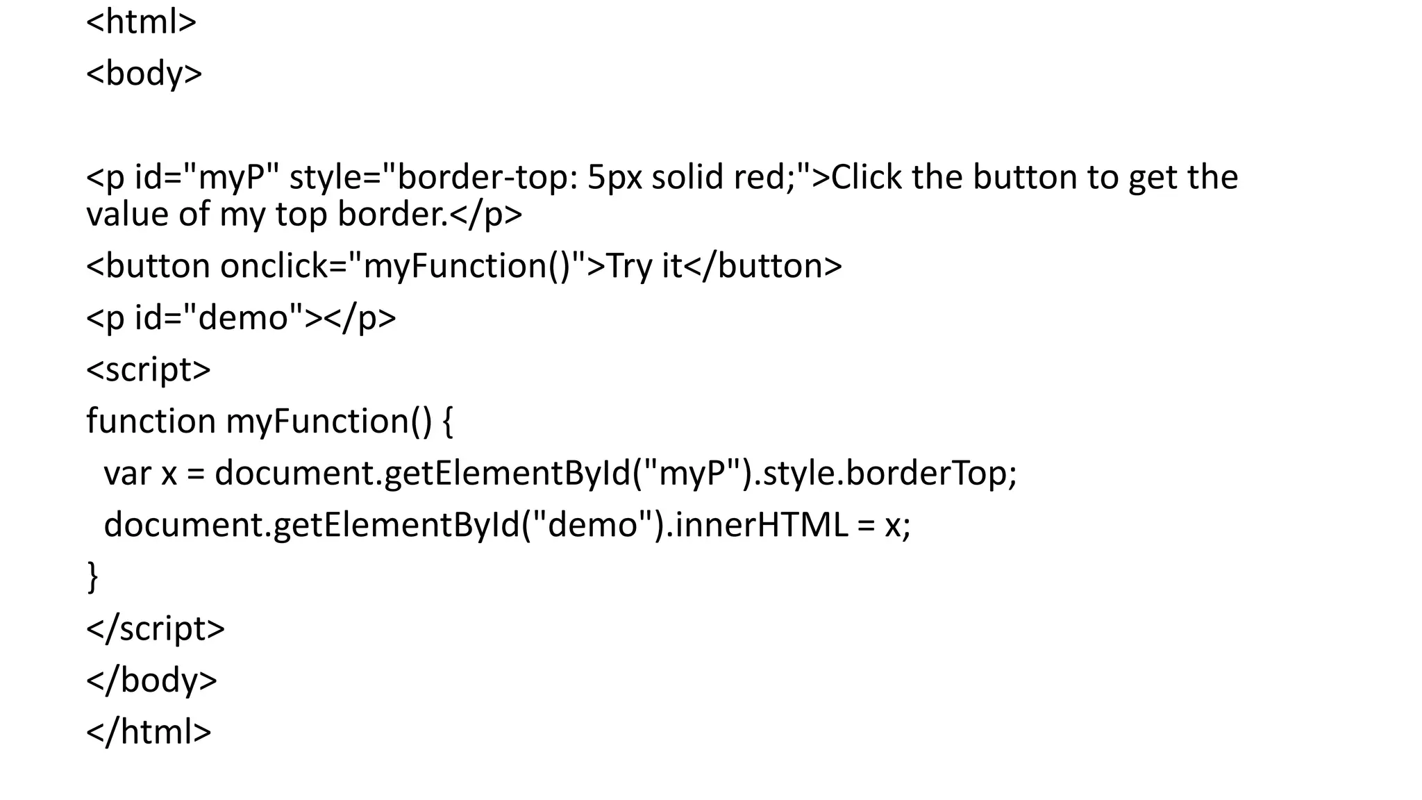 <html>
<body>
<p id="myP" style="border-top: 5px solid red;">Click the button to get the
value of my top border.</p>
<button onclick="myFunction()">Try it</button>
<p id="demo"></p>
<script>
function myFunction() {
var x = document.getElementById("myP").style.borderTop;
document.getElementById("demo").innerHTML = x;
}
</script>
</body>
</html>
 