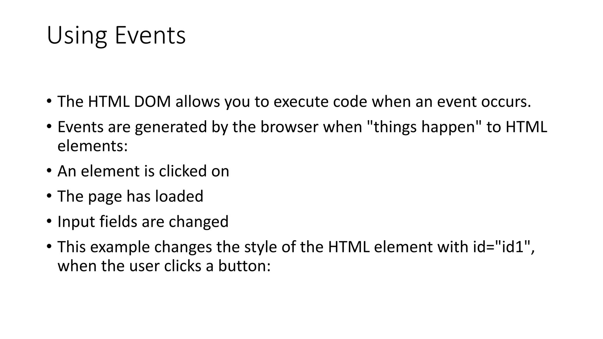 Using Events
• The HTML DOM allows you to execute code when an event occurs.
• Events are generated by the browser when "things happen" to HTML
elements:
• An element is clicked on
• The page has loaded
• Input fields are changed
• This example changes the style of the HTML element with id="id1",
when the user clicks a button:
 