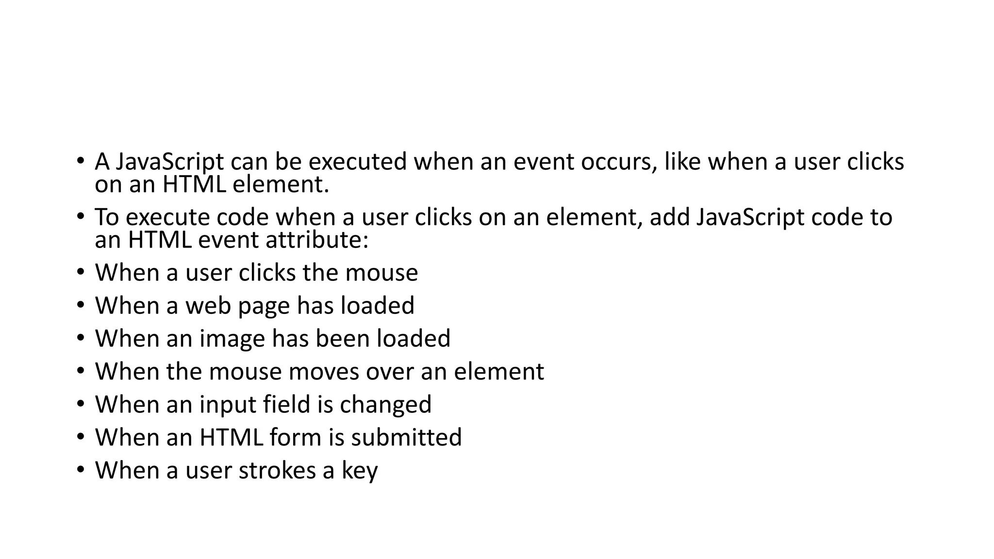• A JavaScript can be executed when an event occurs, like when a user clicks
on an HTML element.
• To execute code when a user clicks on an element, add JavaScript code to
an HTML event attribute:
• When a user clicks the mouse
• When a web page has loaded
• When an image has been loaded
• When the mouse moves over an element
• When an input field is changed
• When an HTML form is submitted
• When a user strokes a key
 