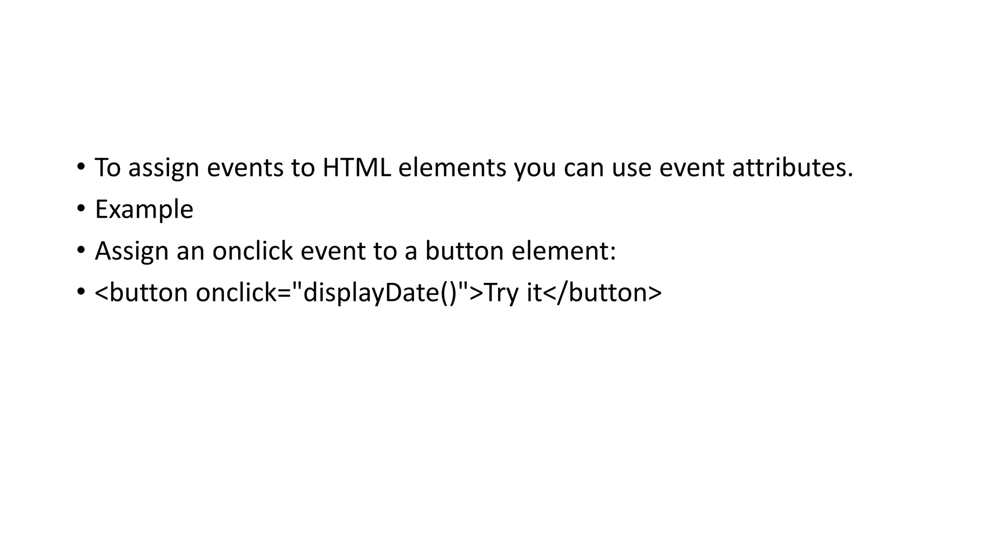 • To assign events to HTML elements you can use event attributes.
• Example
• Assign an onclick event to a button element:
• <button onclick="displayDate()">Try it</button>
 