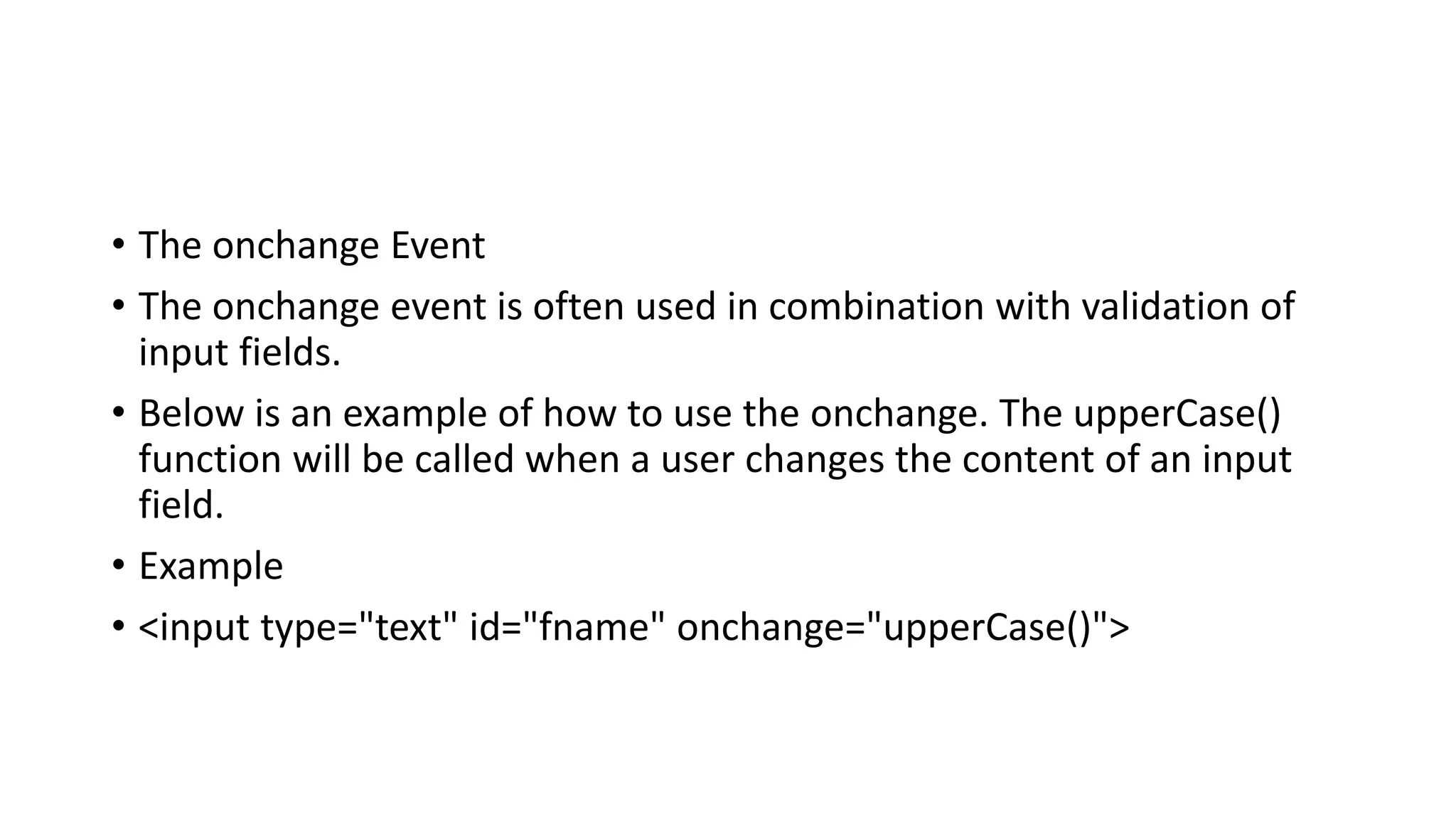 • The onchange Event
• The onchange event is often used in combination with validation of
input fields.
• Below is an example of how to use the onchange. The upperCase()
function will be called when a user changes the content of an input
field.
• Example
• <input type="text" id="fname" onchange="upperCase()">
 