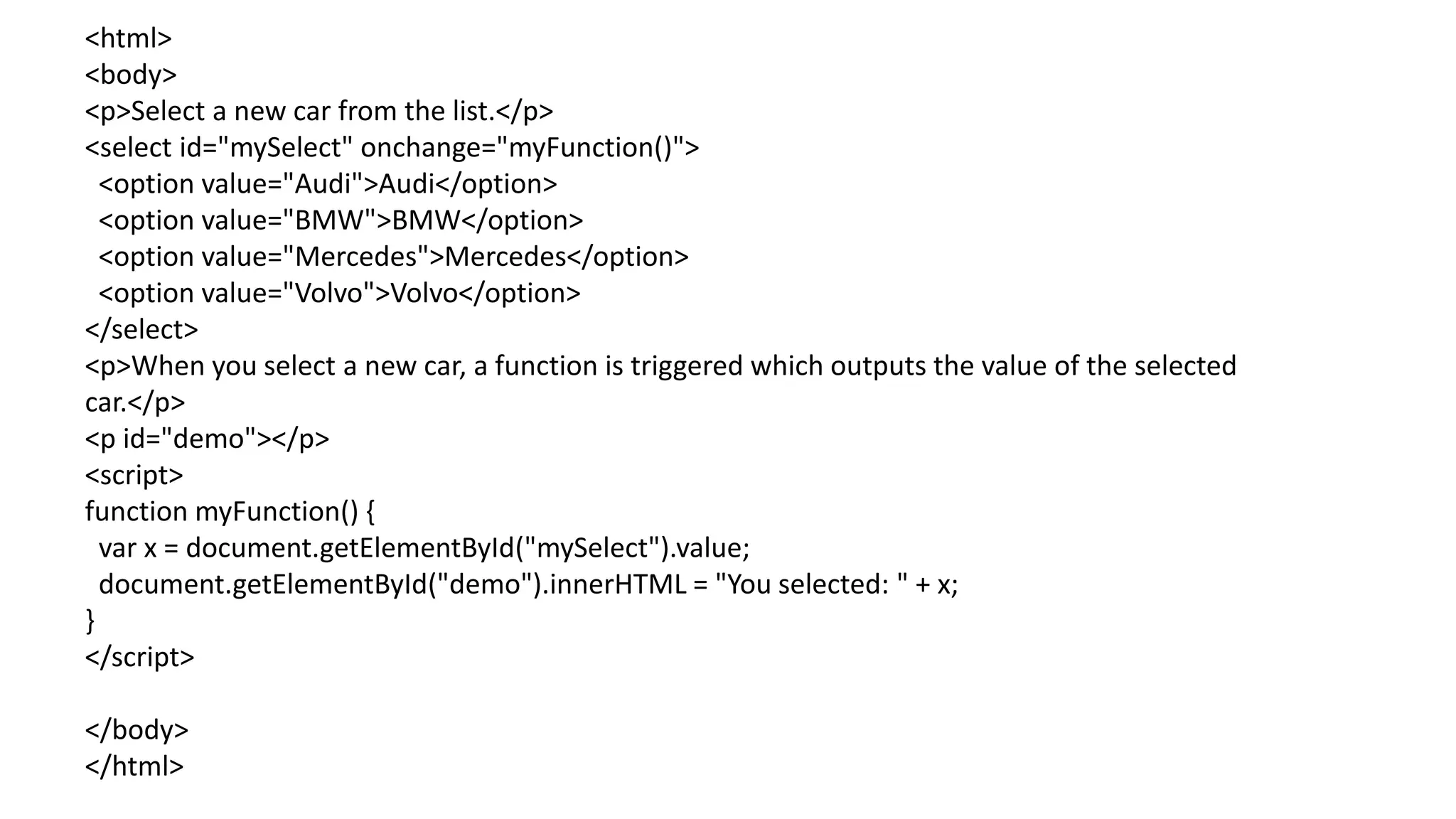<html>
<body>
<p>Select a new car from the list.</p>
<select id="mySelect" onchange="myFunction()">
<option value="Audi">Audi</option>
<option value="BMW">BMW</option>
<option value="Mercedes">Mercedes</option>
<option value="Volvo">Volvo</option>
</select>
<p>When you select a new car, a function is triggered which outputs the value of the selected
car.</p>
<p id="demo"></p>
<script>
function myFunction() {
var x = document.getElementById("mySelect").value;
document.getElementById("demo").innerHTML = "You selected: " + x;
}
</script>
</body>
</html>
 