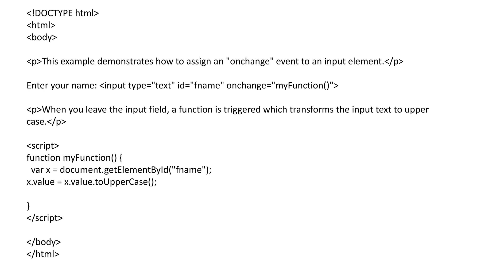 <!DOCTYPE html>
<html>
<body>
<p>This example demonstrates how to assign an "onchange" event to an input element.</p>
Enter your name: <input type="text" id="fname" onchange="myFunction()">
<p>When you leave the input field, a function is triggered which transforms the input text to upper
case.</p>
<script>
function myFunction() {
var x = document.getElementById("fname");
x.value = x.value.toUpperCase();
}
</script>
</body>
</html>
 
