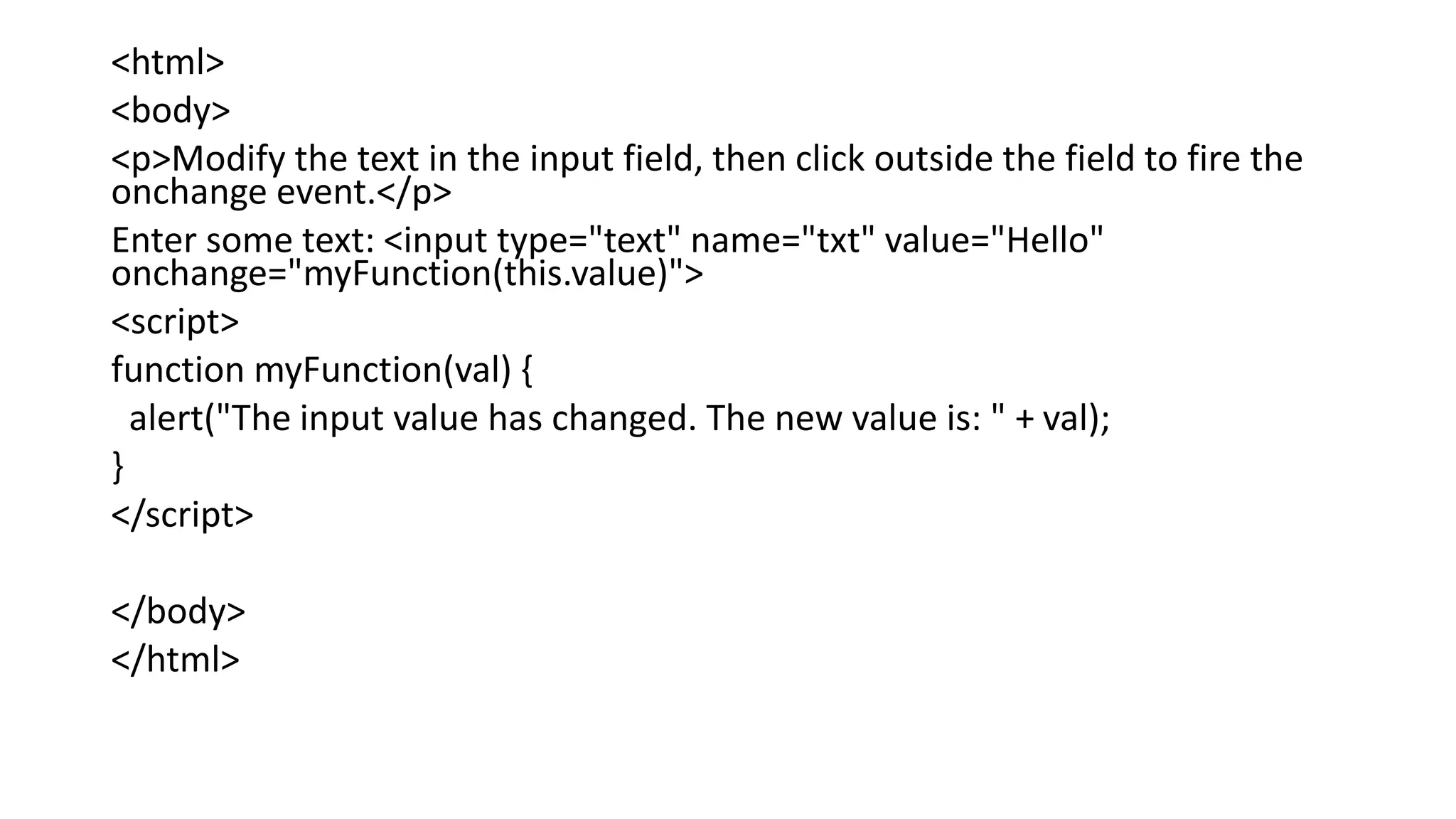 <html>
<body>
<p>Modify the text in the input field, then click outside the field to fire the
onchange event.</p>
Enter some text: <input type="text" name="txt" value="Hello"
onchange="myFunction(this.value)">
<script>
function myFunction(val) {
alert("The input value has changed. The new value is: " + val);
}
</script>
</body>
</html>
 