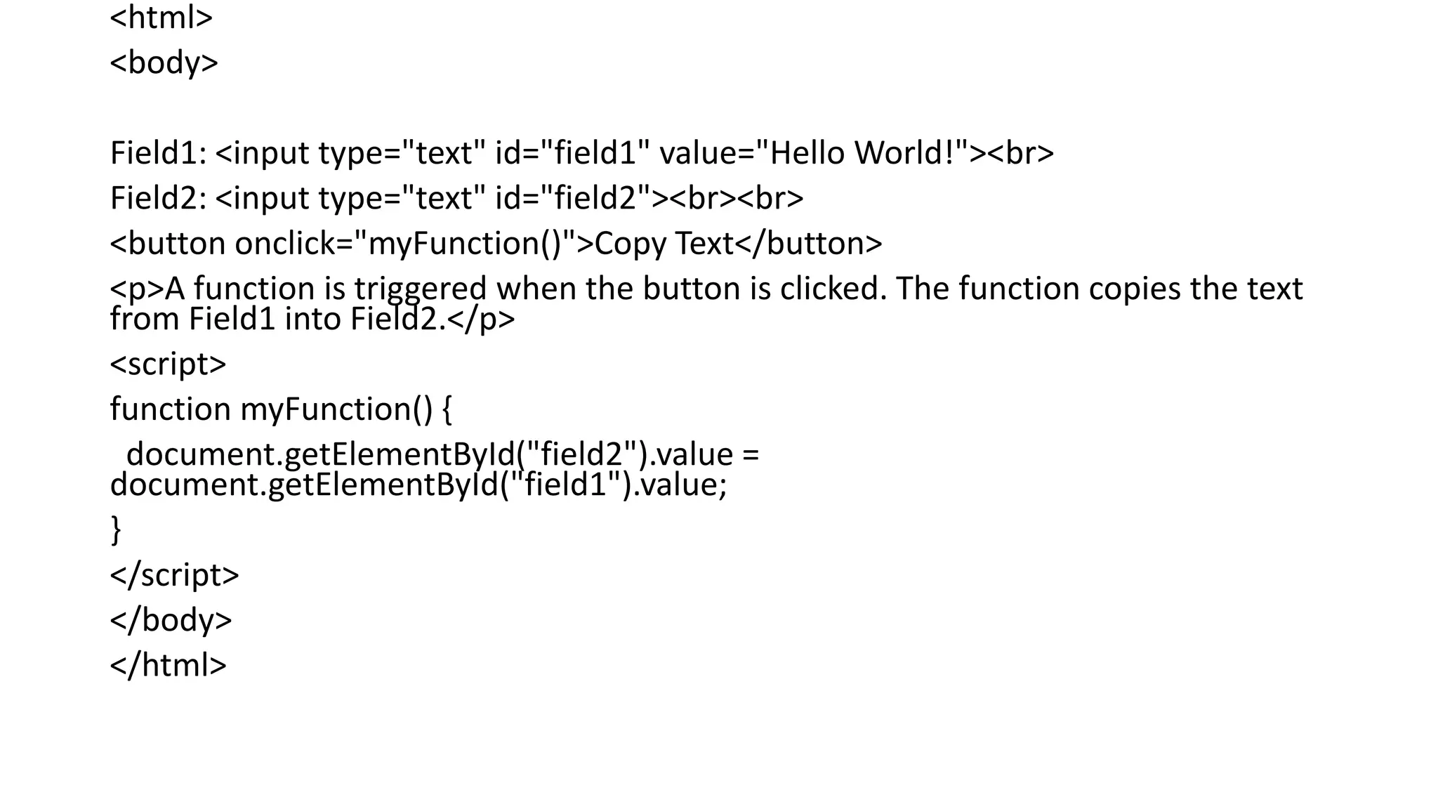 <html>
<body>
Field1: <input type="text" id="field1" value="Hello World!"><br>
Field2: <input type="text" id="field2"><br><br>
<button onclick="myFunction()">Copy Text</button>
<p>A function is triggered when the button is clicked. The function copies the text
from Field1 into Field2.</p>
<script>
function myFunction() {
document.getElementById("field2").value =
document.getElementById("field1").value;
}
</script>
</body>
</html>
 