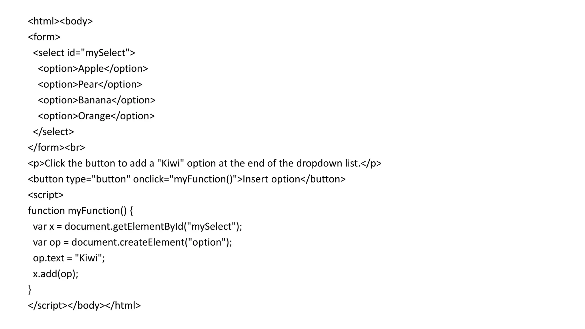 <html><body>
<form>
<select id="mySelect">
<option>Apple</option>
<option>Pear</option>
<option>Banana</option>
<option>Orange</option>
</select>
</form><br>
<p>Click the button to add a "Kiwi" option at the end of the dropdown list.</p>
<button type="button" onclick="myFunction()">Insert option</button>
<script>
function myFunction() {
var x = document.getElementById("mySelect");
var op = document.createElement("option");
op.text = "Kiwi";
x.add(op);
}
</script></body></html>
 