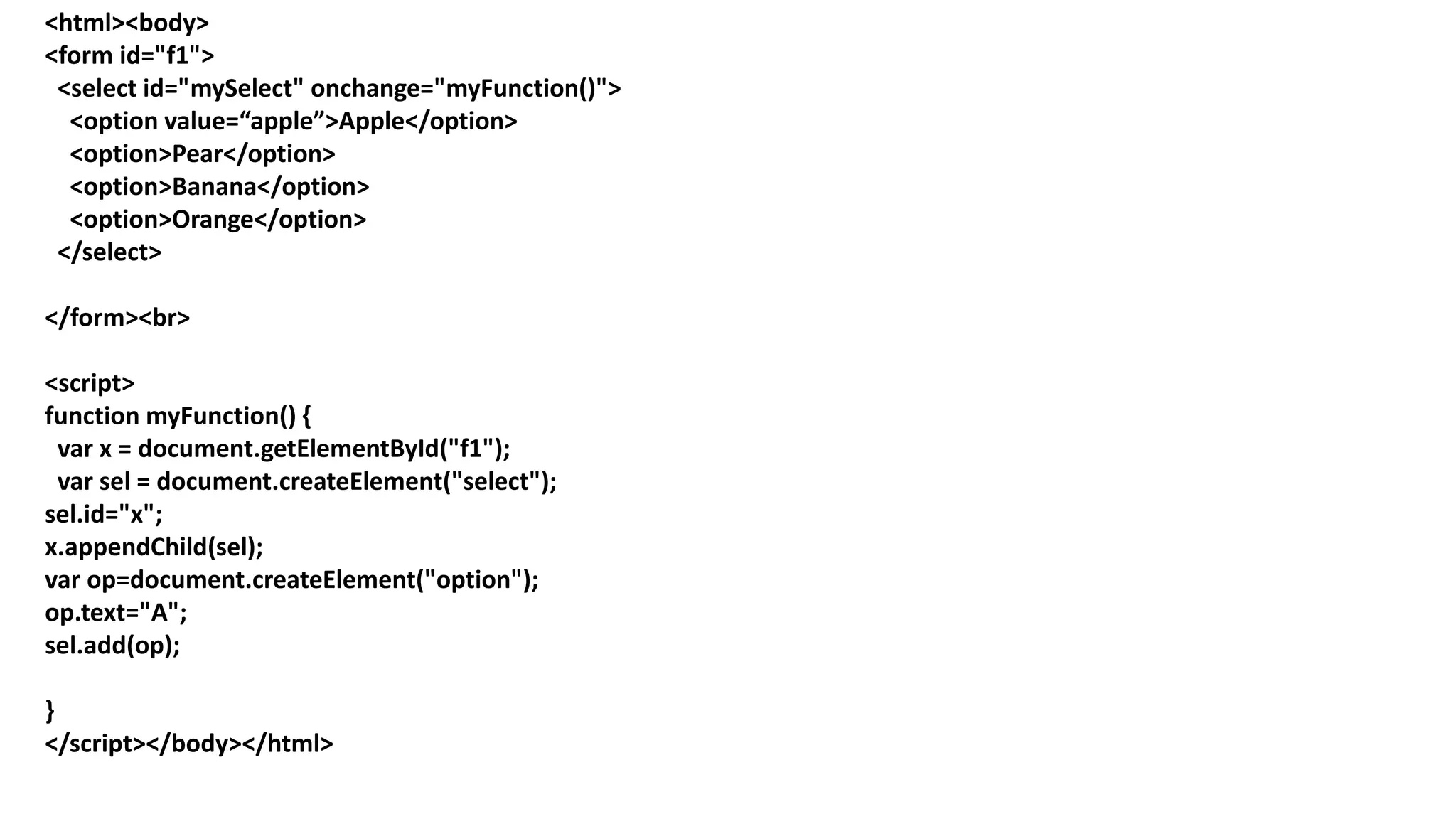 <html><body>
<form id="f1">
<select id="mySelect" onchange="myFunction()">
<option value=“apple”>Apple</option>
<option>Pear</option>
<option>Banana</option>
<option>Orange</option>
</select>
</form><br>
<script>
function myFunction() {
var x = document.getElementById("f1");
var sel = document.createElement("select");
sel.id="x";
x.appendChild(sel);
var op=document.createElement("option");
op.text="A";
sel.add(op);
}
</script></body></html>
 