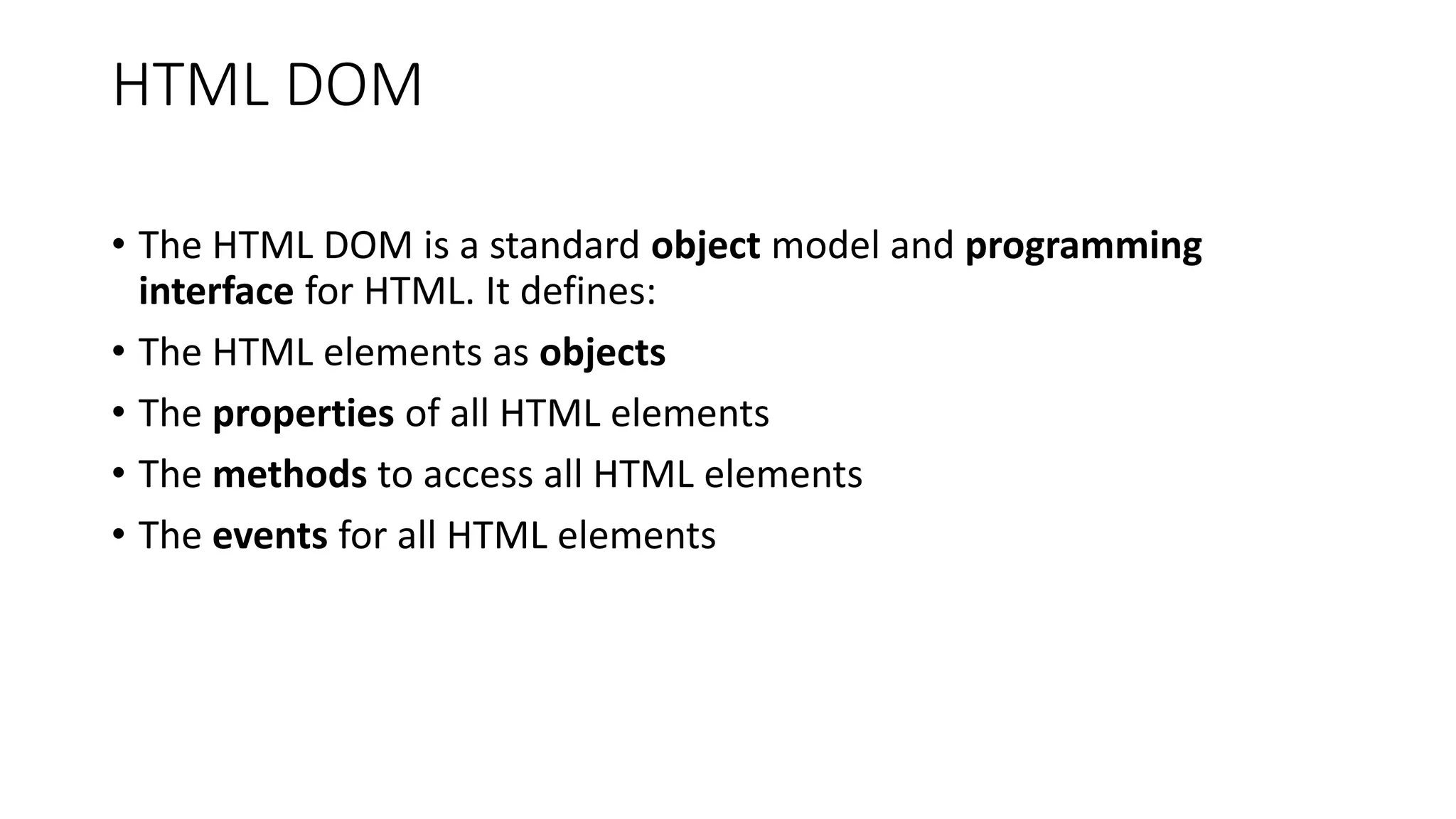 HTML DOM
• The HTML DOM is a standard object model and programming
interface for HTML. It defines:
• The HTML elements as objects
• The properties of all HTML elements
• The methods to access all HTML elements
• The events for all HTML elements
 