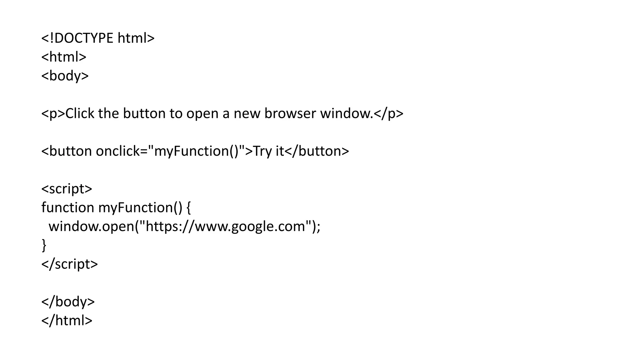 <!DOCTYPE html>
<html>
<body>
<p>Click the button to open a new browser window.</p>
<button onclick="myFunction()">Try it</button>
<script>
function myFunction() {
window.open("https://www.google.com");
}
</script>
</body>
</html>
 
