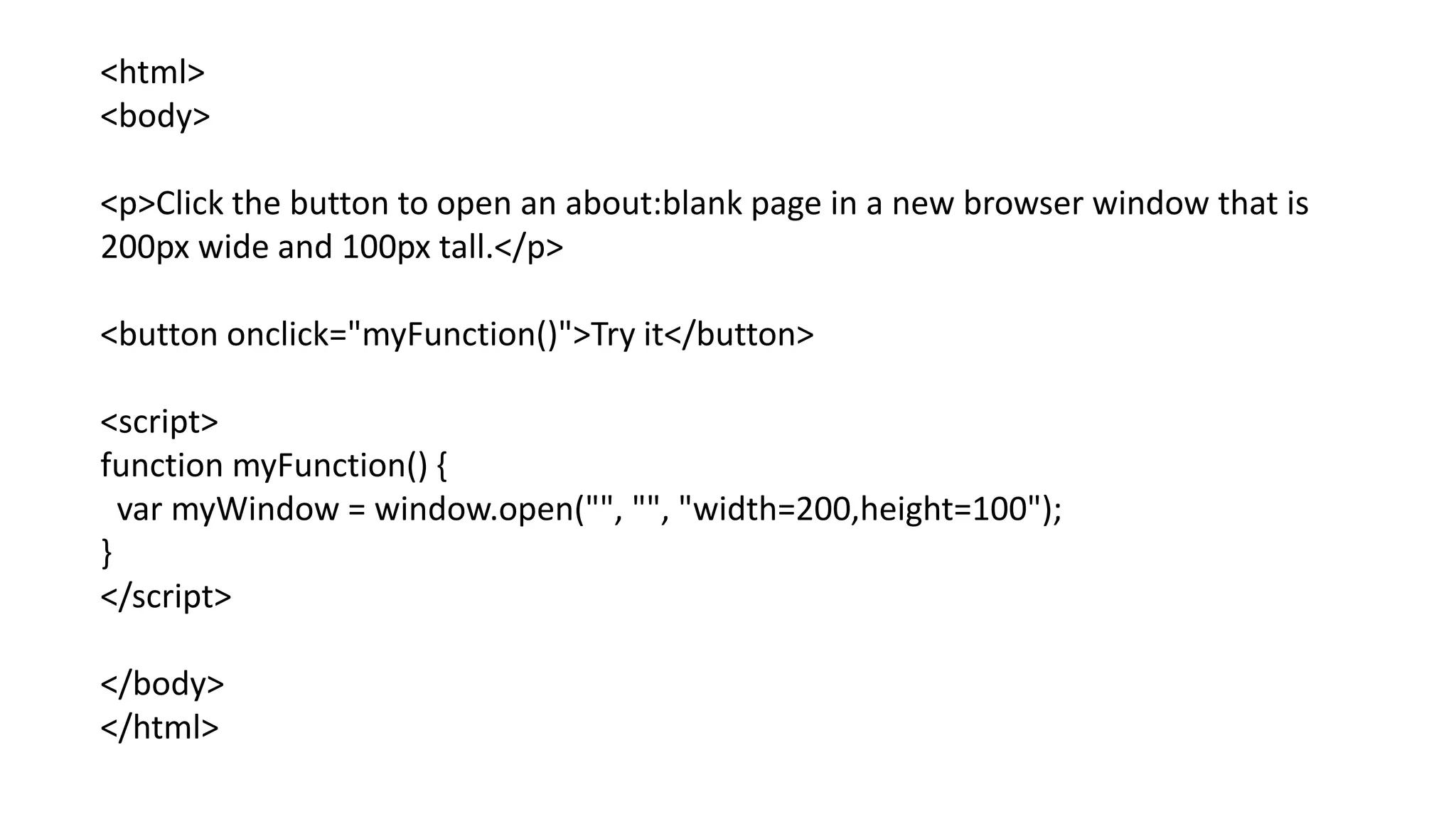 <html>
<body>
<p>Click the button to open an about:blank page in a new browser window that is
200px wide and 100px tall.</p>
<button onclick="myFunction()">Try it</button>
<script>
function myFunction() {
var myWindow = window.open("", "", "width=200,height=100");
}
</script>
</body>
</html>
 