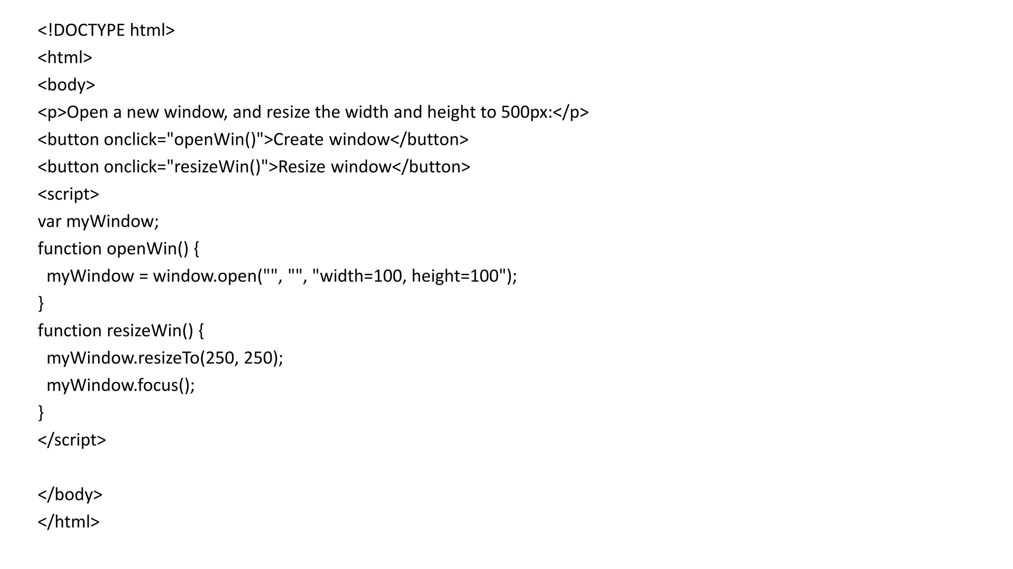 <!DOCTYPE html>
<html>
<body>
<p>Open a new window, and resize the width and height to 500px:</p>
<button onclick="openWin()">Create window</button>
<button onclick="resizeWin()">Resize window</button>
<script>
var myWindow;
function openWin() {
myWindow = window.open("", "", "width=100, height=100");
}
function resizeWin() {
myWindow.resizeTo(250, 250);
myWindow.focus();
}
</script>
</body>
</html>
 