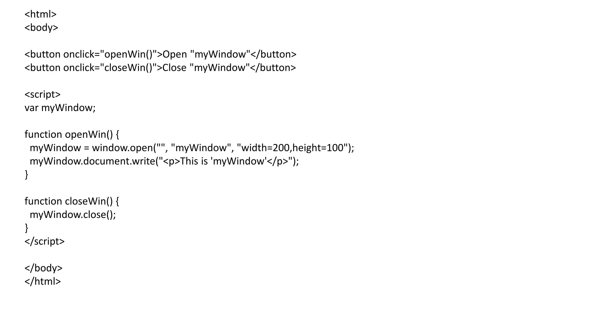 <html>
<body>
<button onclick="openWin()">Open "myWindow"</button>
<button onclick="closeWin()">Close "myWindow"</button>
<script>
var myWindow;
function openWin() {
myWindow = window.open("", "myWindow", "width=200,height=100");
myWindow.document.write("<p>This is 'myWindow'</p>");
}
function closeWin() {
myWindow.close();
}
</script>
</body>
</html>
 