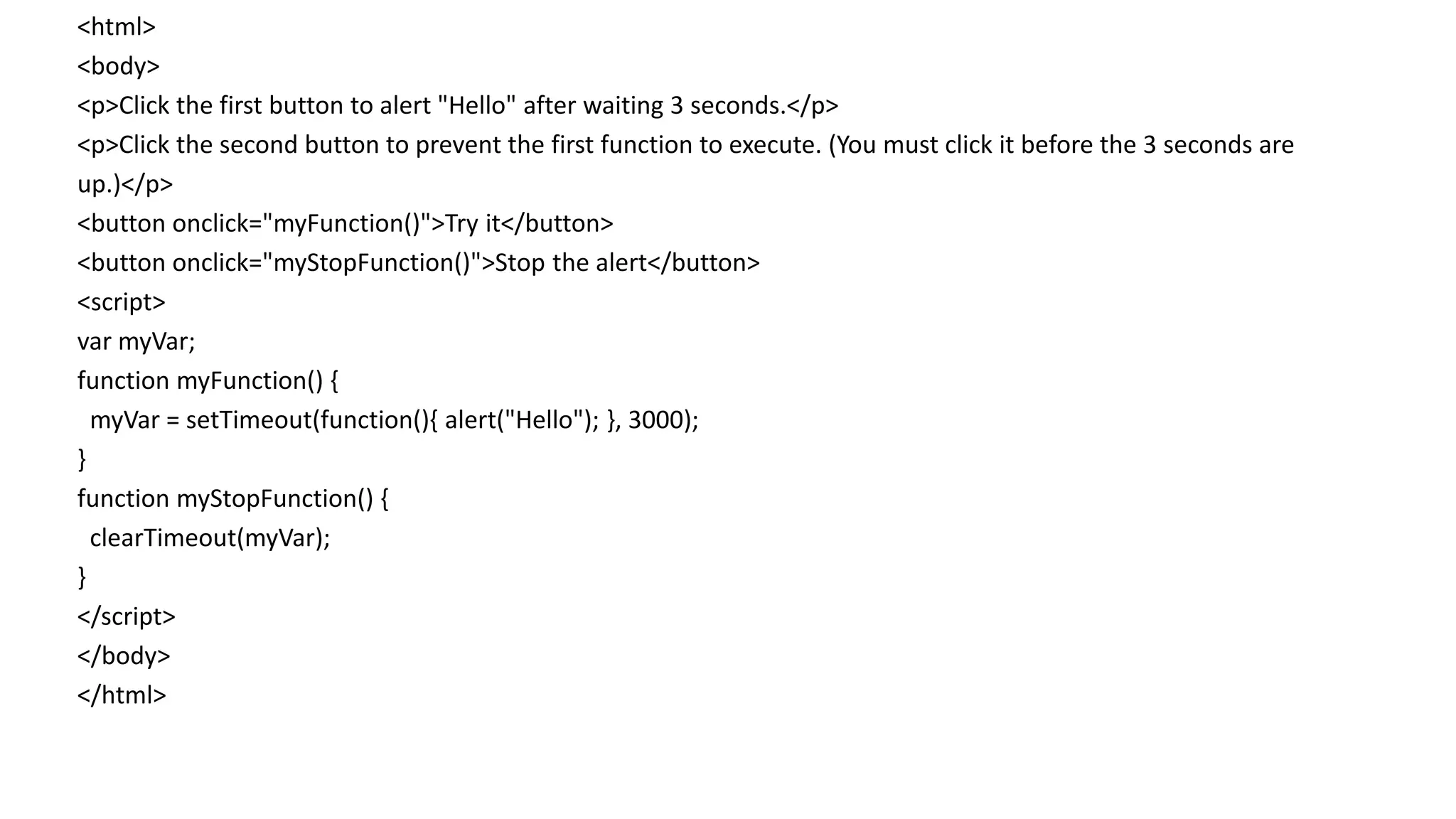 <html>
<body>
<p>Click the first button to alert "Hello" after waiting 3 seconds.</p>
<p>Click the second button to prevent the first function to execute. (You must click it before the 3 seconds are
up.)</p>
<button onclick="myFunction()">Try it</button>
<button onclick="myStopFunction()">Stop the alert</button>
<script>
var myVar;
function myFunction() {
myVar = setTimeout(function(){ alert("Hello"); }, 3000);
}
function myStopFunction() {
clearTimeout(myVar);
}
</script>
</body>
</html>
 