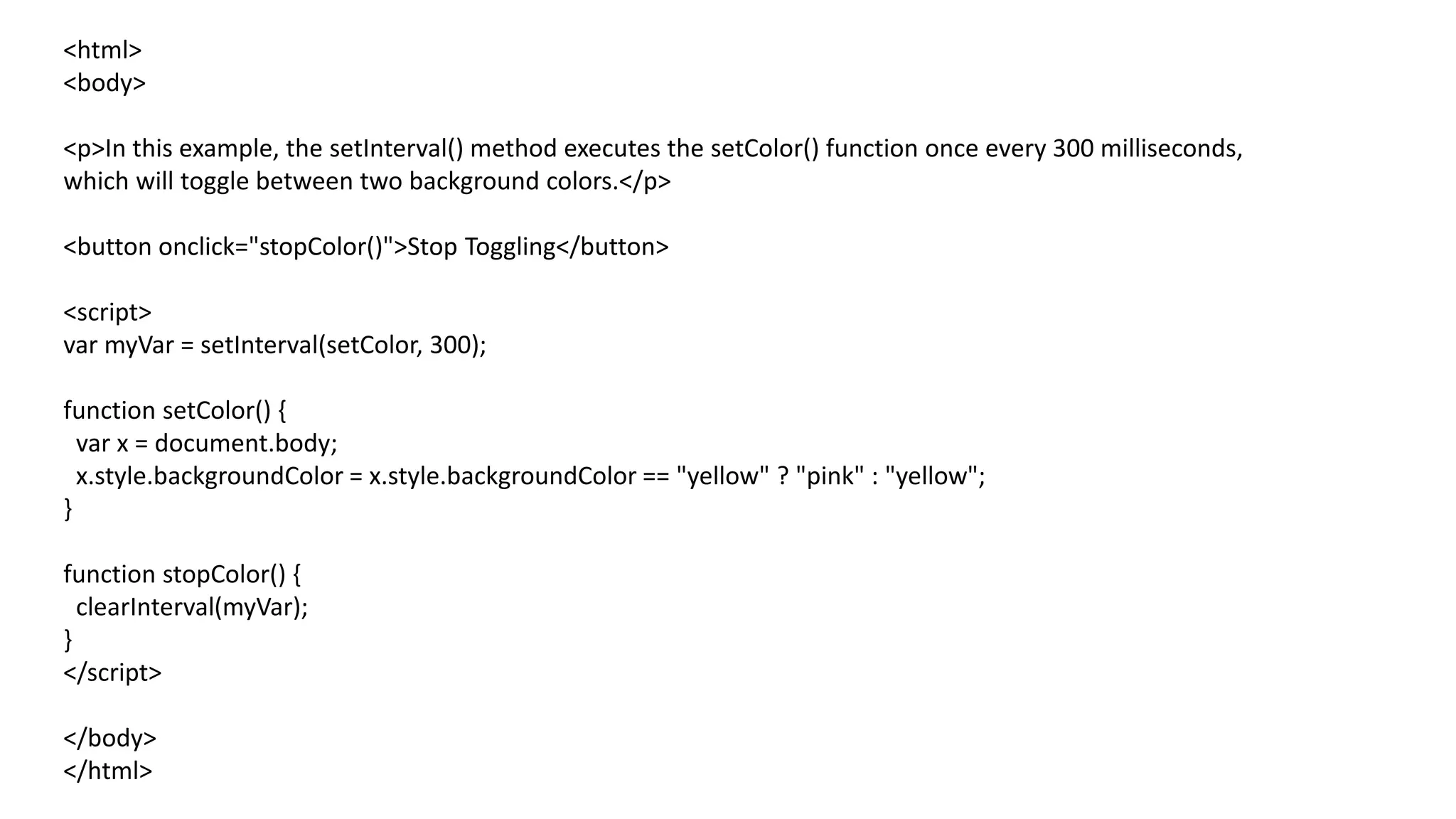 <html>
<body>
<p>In this example, the setInterval() method executes the setColor() function once every 300 milliseconds,
which will toggle between two background colors.</p>
<button onclick="stopColor()">Stop Toggling</button>
<script>
var myVar = setInterval(setColor, 300);
function setColor() {
var x = document.body;
x.style.backgroundColor = x.style.backgroundColor == "yellow" ? "pink" : "yellow";
}
function stopColor() {
clearInterval(myVar);
}
</script>
</body>
</html>
 