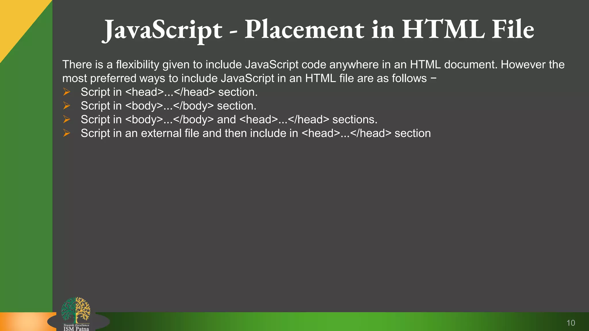 10 JavaScript - Placement in HTML File There is a flexibility given to include JavaScript code anywhere in an HTML document. However the most preferred ways to include JavaScript in an HTML file are as follows −  Script in <head>...</head> section.  Script in <body>...</body> section.  Script in <body>...</body> and <head>...</head> sections.  Script in an external file and then include in <head>...</head> section 