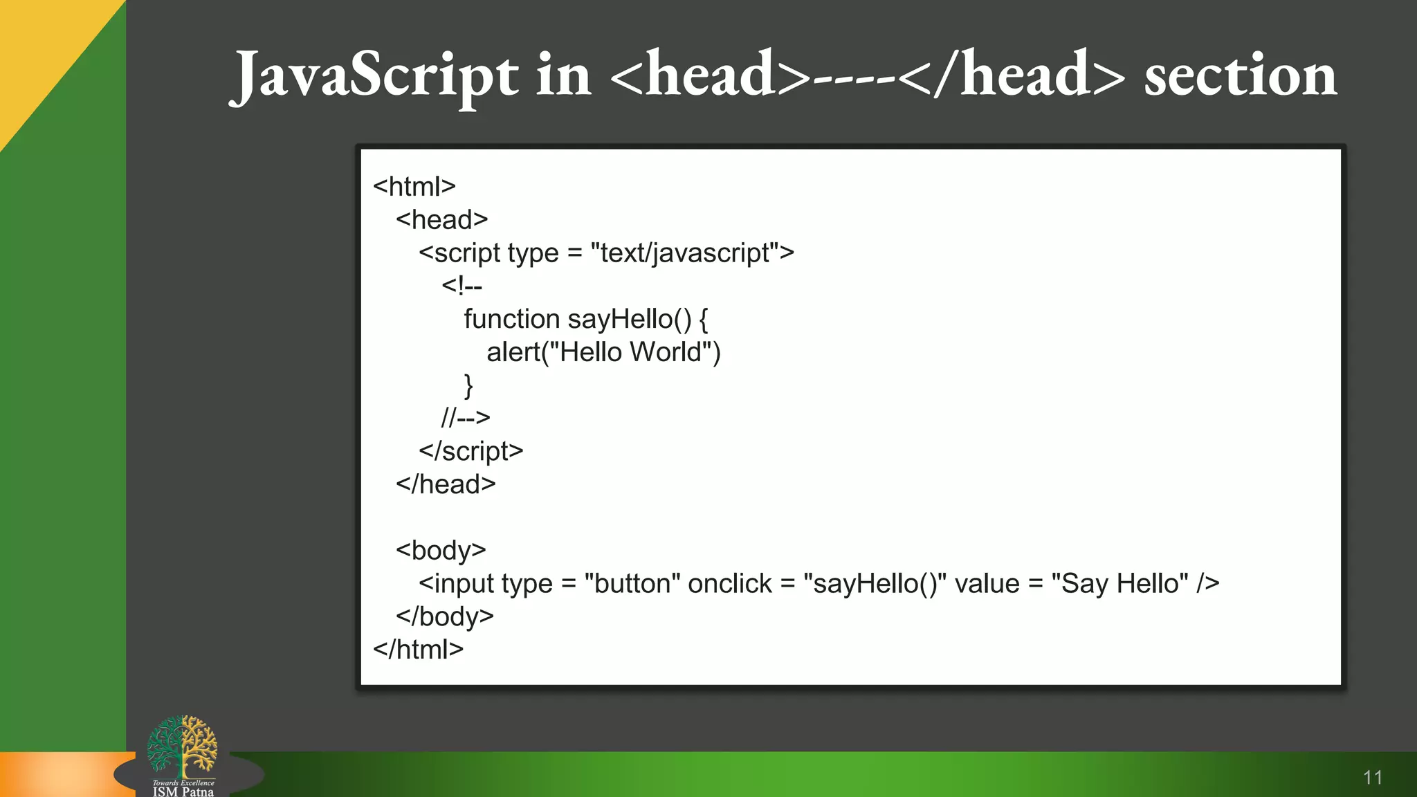 11 JavaScript in <head>----</head> section <html> <head> <script type = "text/javascript"> <!-- function sayHello() { alert("Hello World") } //--> </script> </head> <body> <input type = "button" onclick = "sayHello()" value = "Say Hello" /> </body> </html> 