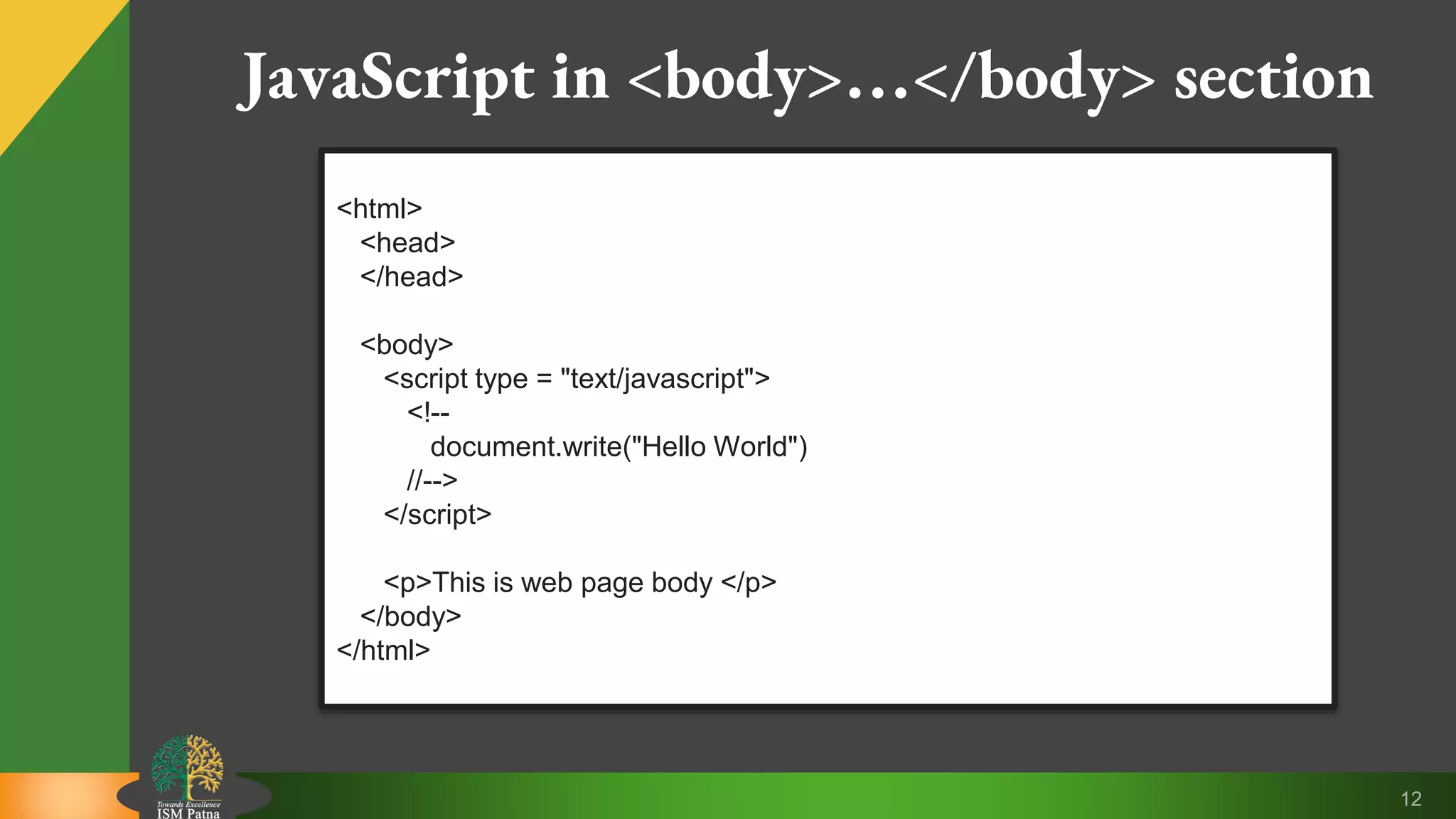 12 JavaScript in <body>…</body> section <html> <head> </head> <body> <script type = "text/javascript"> <!-- document.write("Hello World") //--> </script> <p>This is web page body </p> </body> </html> 