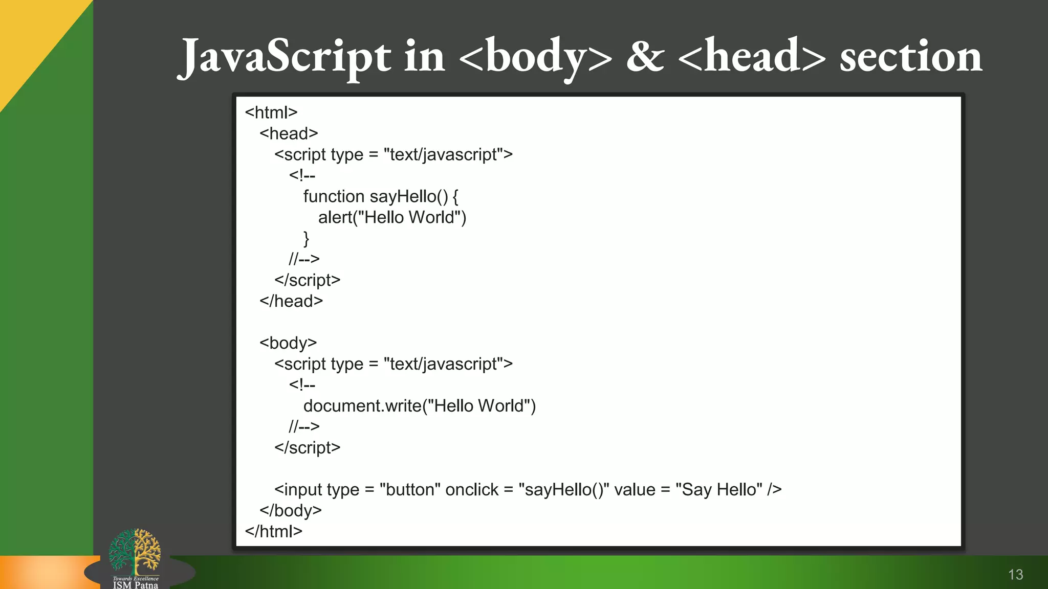 13 JavaScript in <body> & <head> section <html> <head> <script type = "text/javascript"> <!-- function sayHello() { alert("Hello World") } //--> </script> </head> <body> <script type = "text/javascript"> <!-- document.write("Hello World") //--> </script> <input type = "button" onclick = "sayHello()" value = "Say Hello" /> </body> </html> 