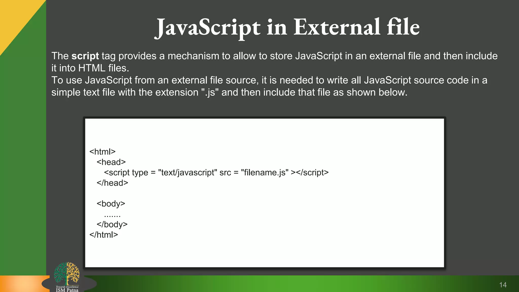 14 JavaScript in External file <html> <head> <script type = "text/javascript" src = "filename.js" ></script> </head> <body> ....... </body> </html> The script tag provides a mechanism to allow to store JavaScript in an external file and then include it into HTML files. To use JavaScript from an external file source, it is needed to write all JavaScript source code in a simple text file with the extension ".js" and then include that file as shown below. 