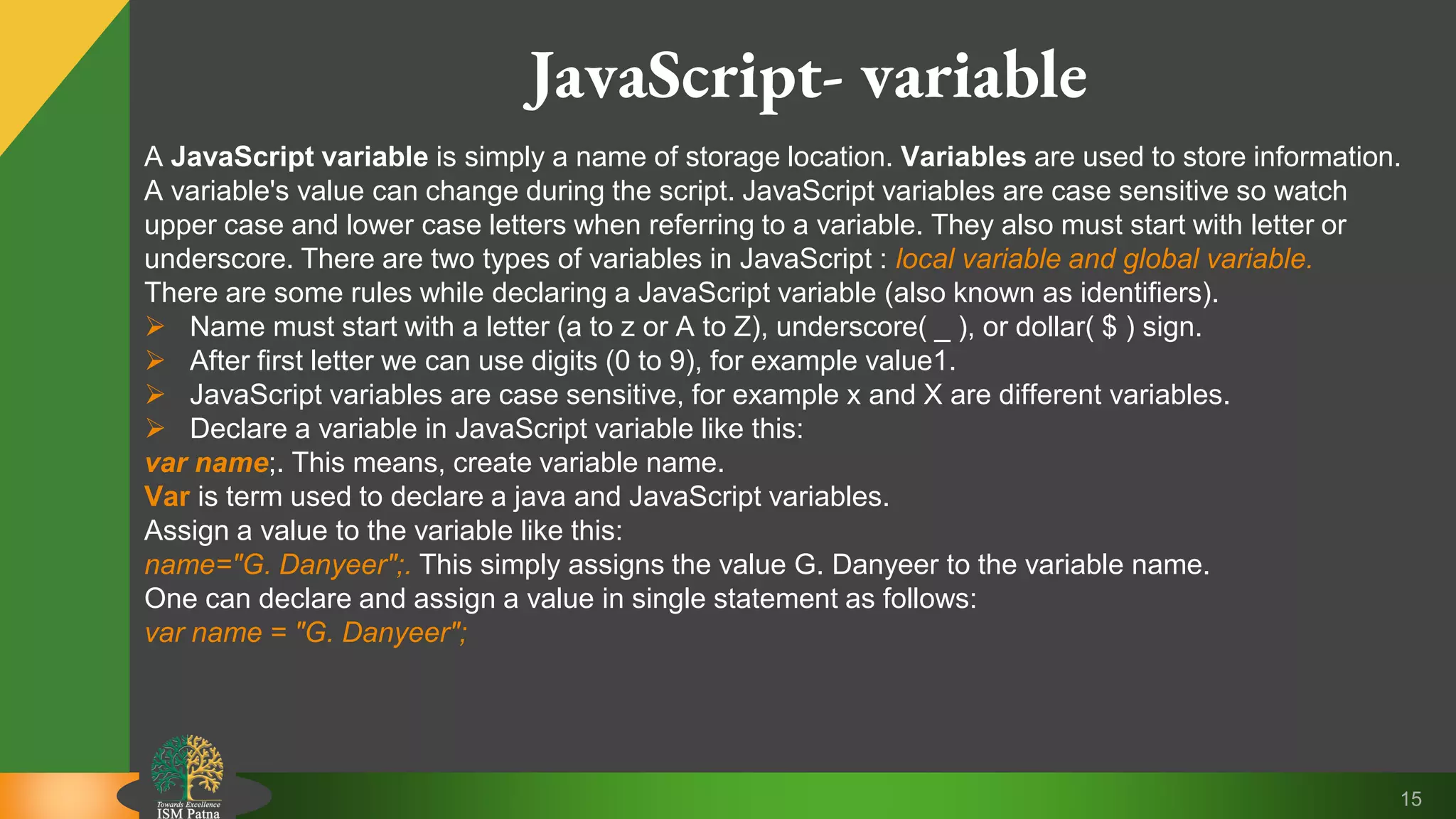 15 JavaScript- variable A JavaScript variable is simply a name of storage location. Variables are used to store information. A variable's value can change during the script. JavaScript variables are case sensitive so watch upper case and lower case letters when referring to a variable. They also must start with letter or underscore. There are two types of variables in JavaScript : local variable and global variable. There are some rules while declaring a JavaScript variable (also known as identifiers).  Name must start with a letter (a to z or A to Z), underscore( _ ), or dollar( $ ) sign.  After first letter we can use digits (0 to 9), for example value1.  JavaScript variables are case sensitive, for example x and X are different variables.  Declare a variable in JavaScript variable like this: var name;. This means, create variable name. Var is term used to declare a java and JavaScript variables. Assign a value to the variable like this: name="G. Danyeer";. This simply assigns the value G. Danyeer to the variable name. One can declare and assign a value in single statement as follows: var name = "G. Danyeer"; 