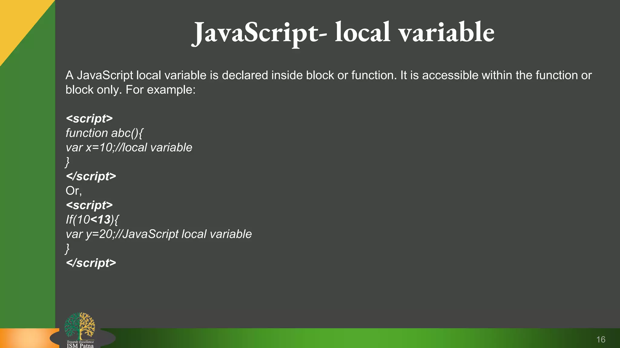 16 JavaScript- local variable A JavaScript local variable is declared inside block or function. It is accessible within the function or block only. For example: <script> function abc(){ var x=10;//local variable } </script> Or, <script> If(10<13){ var y=20;//JavaScript local variable } </script> 