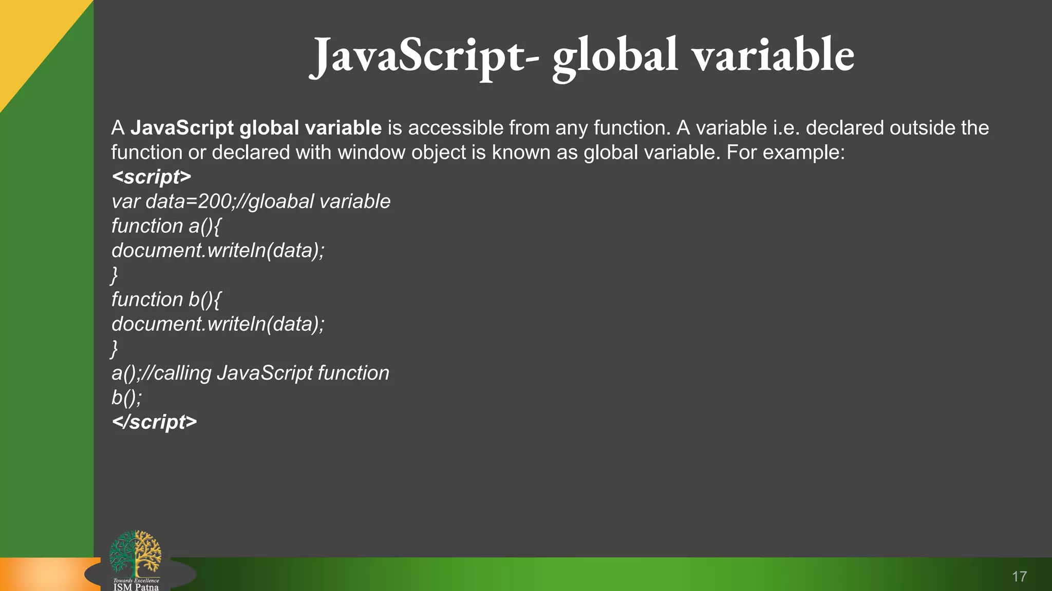 17 JavaScript- global variable A JavaScript global variable is accessible from any function. A variable i.e. declared outside the function or declared with window object is known as global variable. For example: <script> var data=200;//gloabal variable function a(){ document.writeln(data); } function b(){ document.writeln(data); } a();//calling JavaScript function b(); </script> 