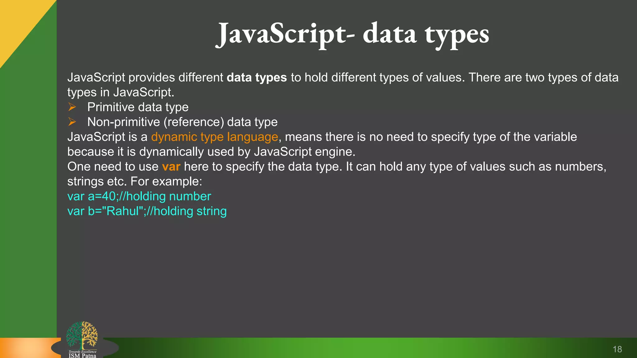 18 JavaScript- data types JavaScript provides different data types to hold different types of values. There are two types of data types in JavaScript.  Primitive data type  Non-primitive (reference) data type JavaScript is a dynamic type language, means there is no need to specify type of the variable because it is dynamically used by JavaScript engine. One need to use var here to specify the data type. It can hold any type of values such as numbers, strings etc. For example: var a=40;//holding number var b="Rahul";//holding string 