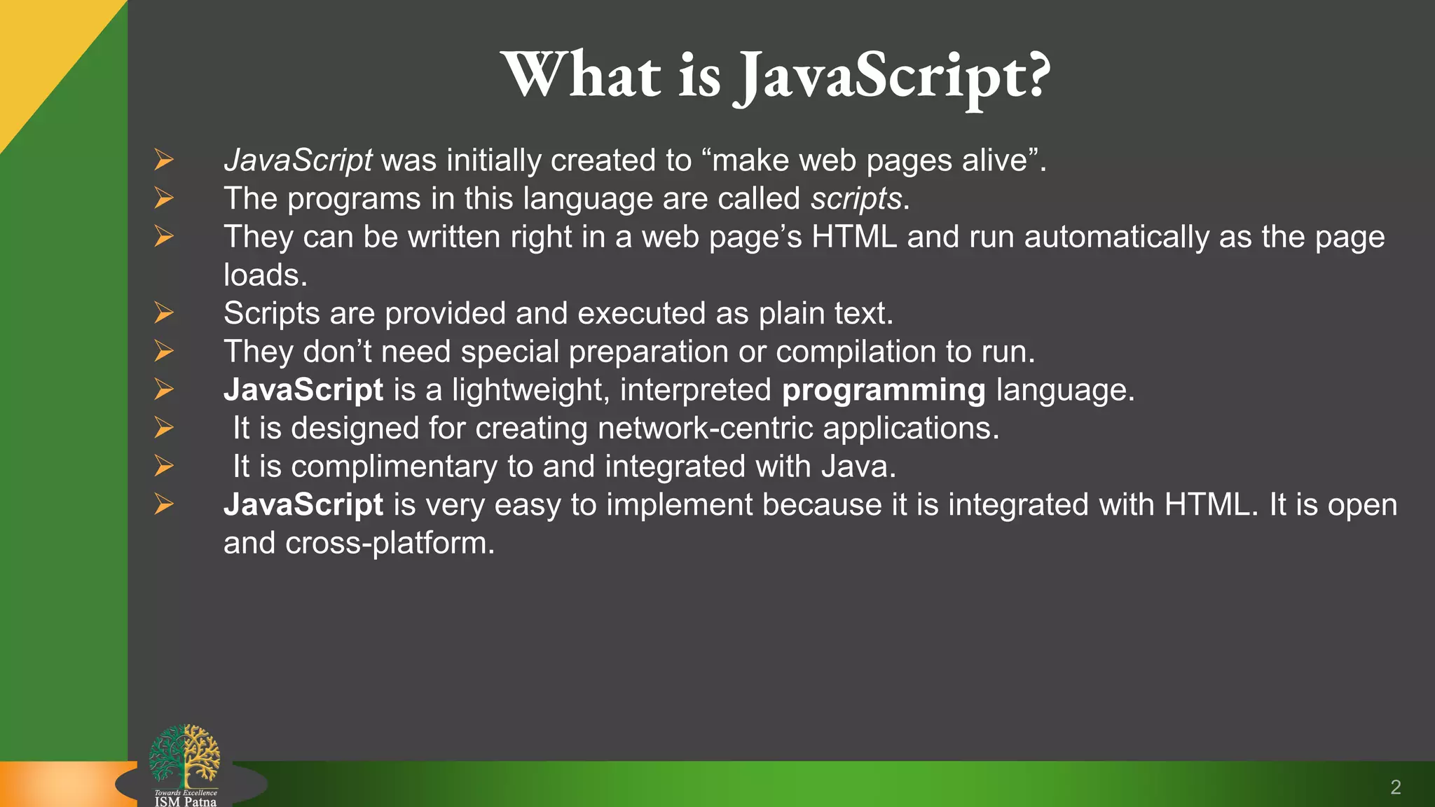 2 What is JavaScript?  JavaScript was initially created to “make web pages alive”.  The programs in this language are called scripts.  They can be written right in a web page’s HTML and run automatically as the page loads.  Scripts are provided and executed as plain text.  They don’t need special preparation or compilation to run.  JavaScript is a lightweight, interpreted programming language.  It is designed for creating network-centric applications.  It is complimentary to and integrated with Java.  JavaScript is very easy to implement because it is integrated with HTML. It is open and cross-platform. 