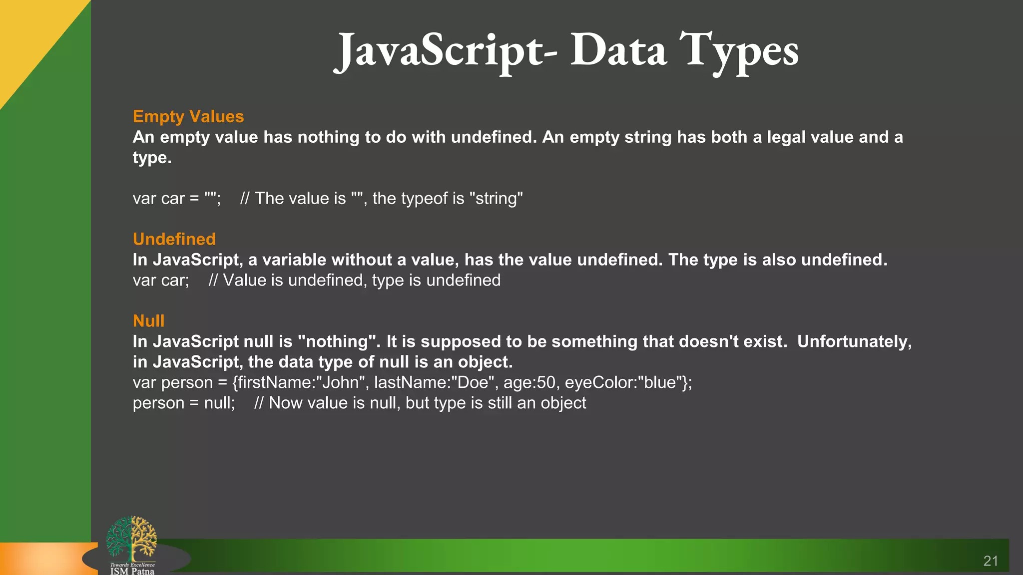 21 Empty Values An empty value has nothing to do with undefined. An empty string has both a legal value and a type. var car = ""; // The value is "", the typeof is "string" Undefined In JavaScript, a variable without a value, has the value undefined. The type is also undefined. var car; // Value is undefined, type is undefined Null In JavaScript null is "nothing". It is supposed to be something that doesn't exist. Unfortunately, in JavaScript, the data type of null is an object. var person = {firstName:"John", lastName:"Doe", age:50, eyeColor:"blue"}; person = null; // Now value is null, but type is still an object JavaScript- Data Types 