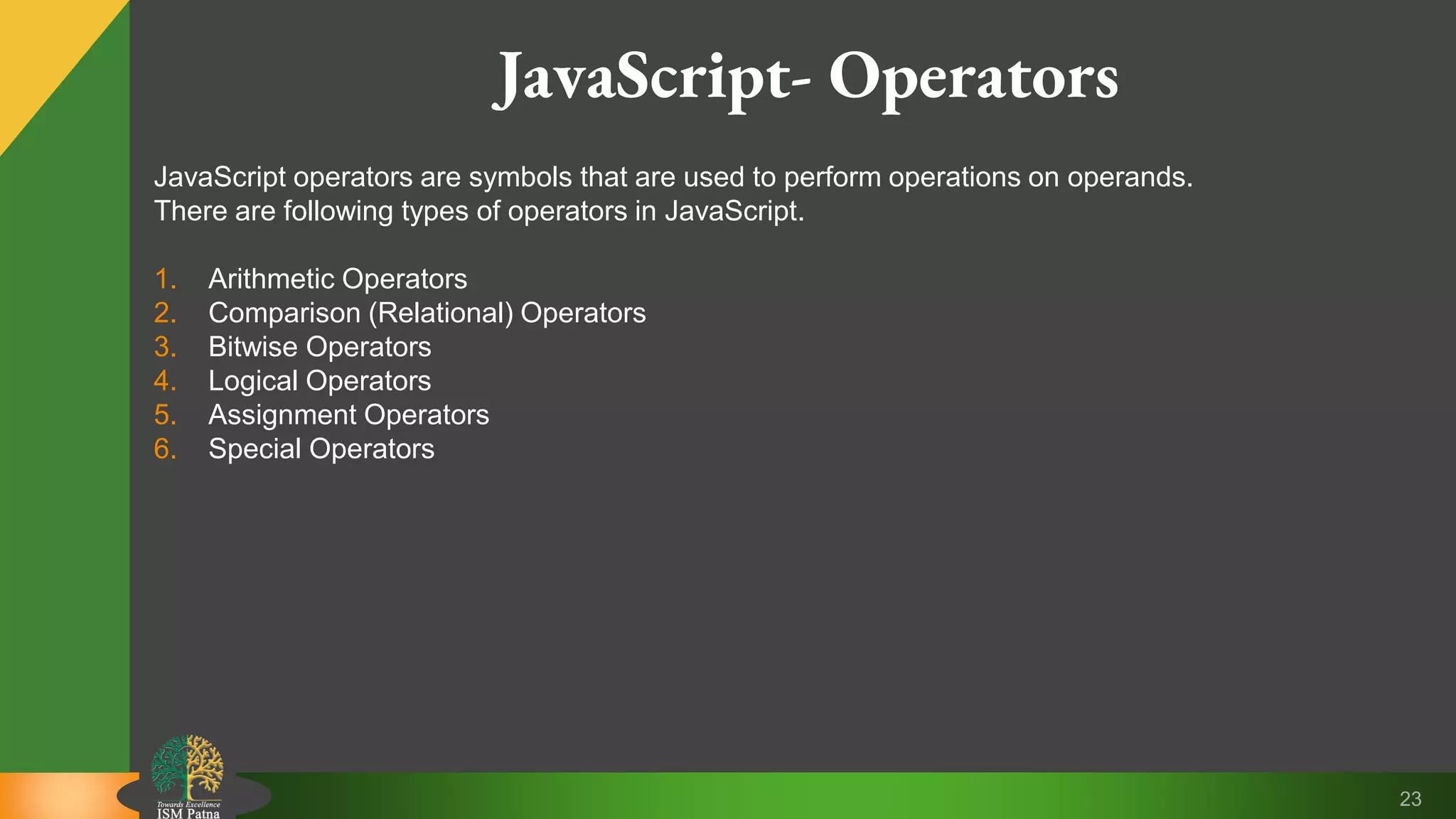 23 JavaScript- Operators JavaScript operators are symbols that are used to perform operations on operands. There are following types of operators in JavaScript. 1. Arithmetic Operators 2. Comparison (Relational) Operators 3. Bitwise Operators 4. Logical Operators 5. Assignment Operators 6. Special Operators 