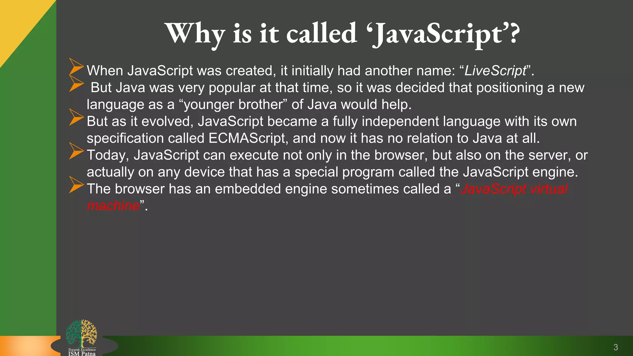 3 Why is it called ‘JavaScript’? When JavaScript was created, it initially had another name: “LiveScript”.  But Java was very popular at that time, so it was decided that positioning a new language as a “younger brother” of Java would help. But as it evolved, JavaScript became a fully independent language with its own specification called ECMAScript, and now it has no relation to Java at all. Today, JavaScript can execute not only in the browser, but also on the server, or actually on any device that has a special program called the JavaScript engine. The browser has an embedded engine sometimes called a “JavaScript virtual machine”. 