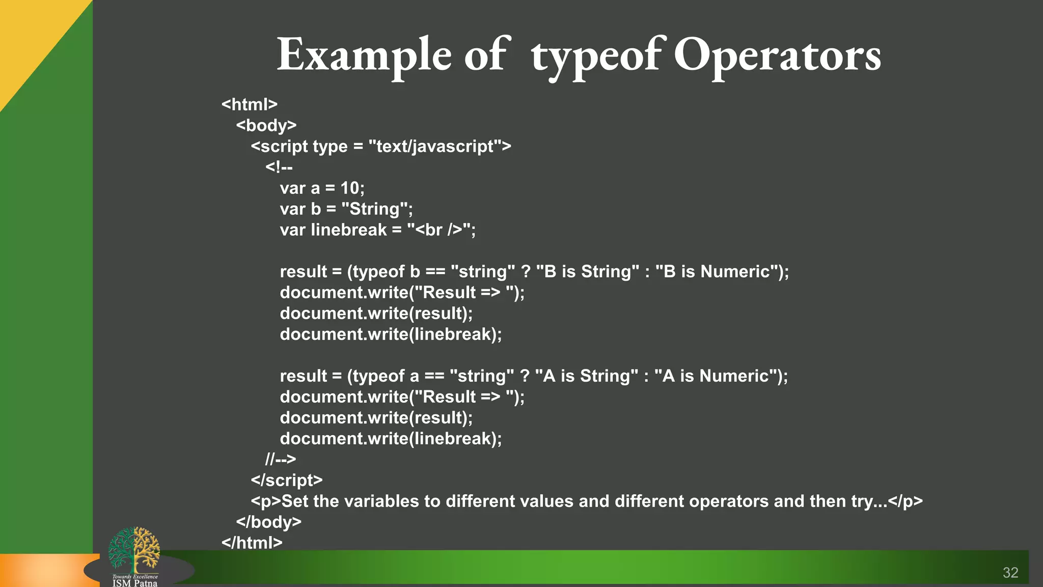 32 Example of typeof Operators <html> <body> <script type = "text/javascript"> <!-- var a = 10; var b = "String"; var linebreak = "<br />"; result = (typeof b == "string" ? "B is String" : "B is Numeric"); document.write("Result => "); document.write(result); document.write(linebreak); result = (typeof a == "string" ? "A is String" : "A is Numeric"); document.write("Result => "); document.write(result); document.write(linebreak); //--> </script> <p>Set the variables to different values and different operators and then try...</p> </body> </html> 