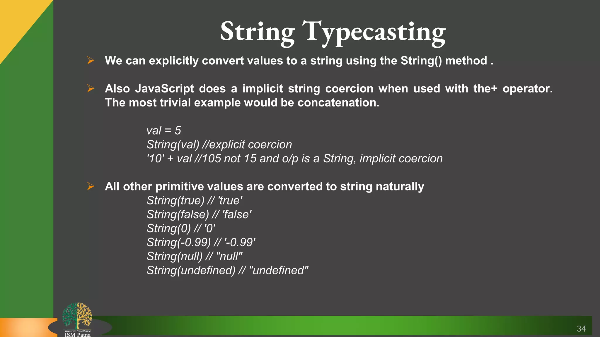 34 String Typecasting  We can explicitly convert values to a string using the String() method .  Also JavaScript does a implicit string coercion when used with the+ operator. The most trivial example would be concatenation. val = 5 String(val) //explicit coercion '10' + val //105 not 15 and o/p is a String, implicit coercion  All other primitive values are converted to string naturally String(true) // 'true' String(false) // 'false' String(0) // '0' String(-0.99) // '-0.99' String(null) // "null" String(undefined) // "undefined" 