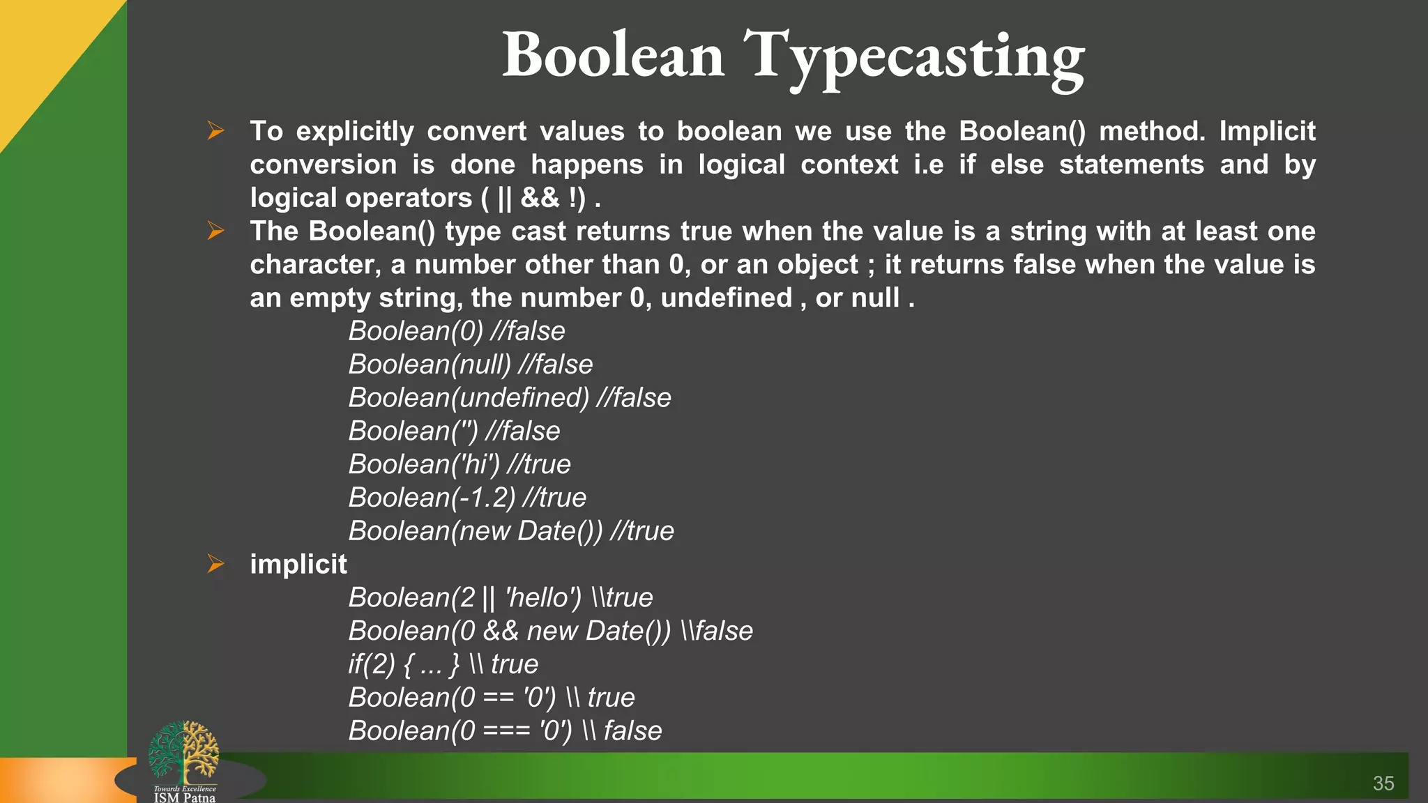 35 Boolean Typecasting  To explicitly convert values to boolean we use the Boolean() method. Implicit conversion is done happens in logical context i.e if else statements and by logical operators ( || && !) .  The Boolean() type cast returns true when the value is a string with at least one character, a number other than 0, or an object ; it returns false when the value is an empty string, the number 0, undefined , or null . Boolean(0) //false Boolean(null) //false Boolean(undefined) //false Boolean('') //false Boolean('hi') //true Boolean(-1.2) //true Boolean(new Date()) //true  implicit Boolean(2 || 'hello') true Boolean(0 && new Date()) false if(2) { ... } true Boolean(0 == '0') true Boolean(0 === '0') false 