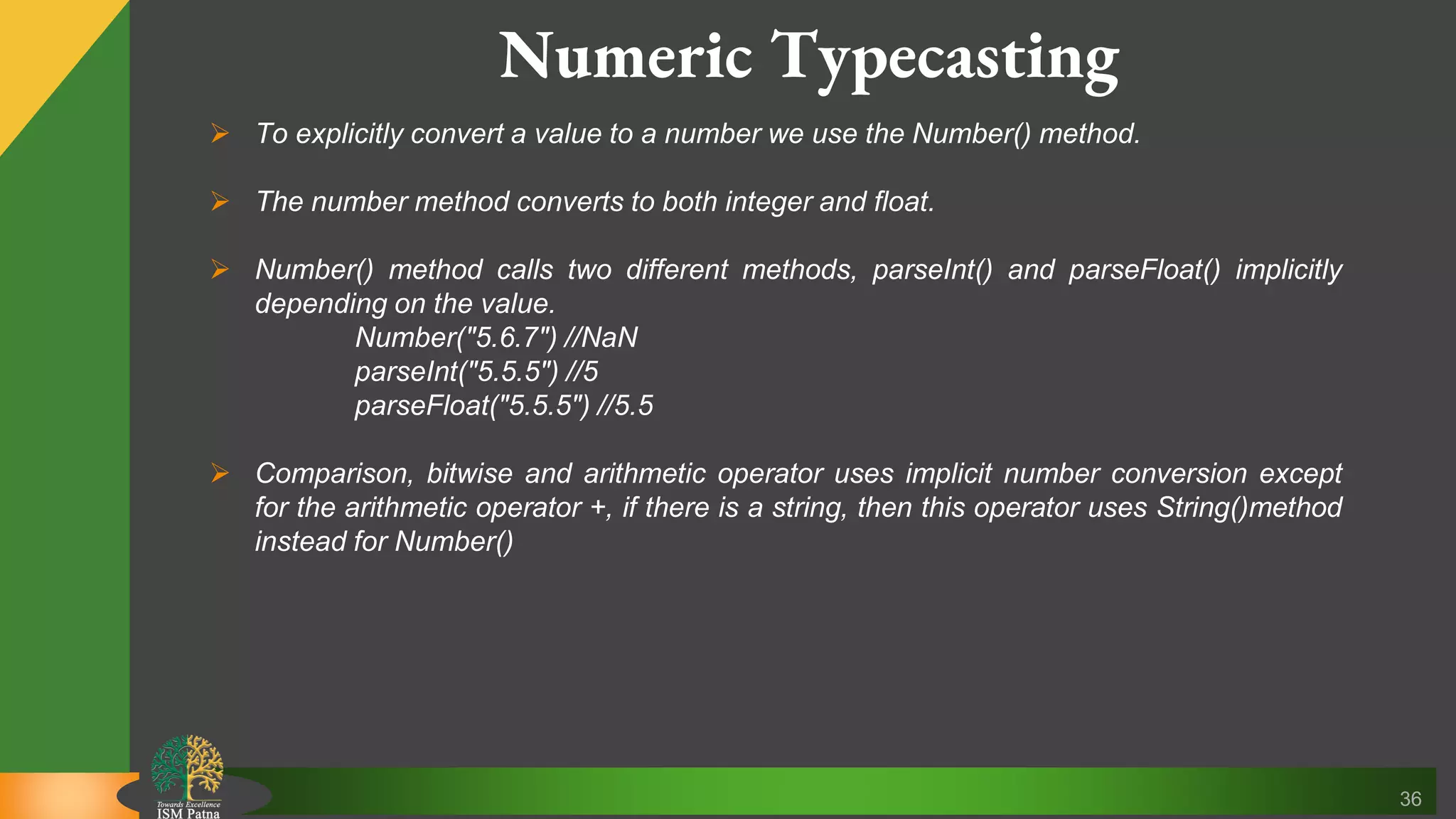 36 Numeric Typecasting  To explicitly convert a value to a number we use the Number() method.  The number method converts to both integer and float.  Number() method calls two different methods, parseInt() and parseFloat() implicitly depending on the value. Number("5.6.7") //NaN parseInt("5.5.5") //5 parseFloat("5.5.5") //5.5  Comparison, bitwise and arithmetic operator uses implicit number conversion except for the arithmetic operator +, if there is a string, then this operator uses String()method instead for Number() 