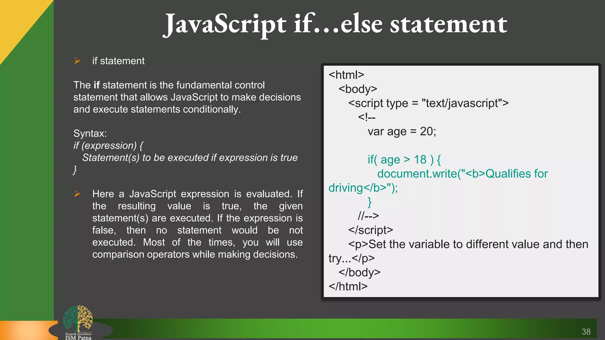 38 JavaScript if…else statement  if statement The if statement is the fundamental control statement that allows JavaScript to make decisions and execute statements conditionally. Syntax: if (expression) { Statement(s) to be executed if expression is true }  Here a JavaScript expression is evaluated. If the resulting value is true, the given statement(s) are executed. If the expression is false, then no statement would be not executed. Most of the times, you will use comparison operators while making decisions. <html> <body> <script type = "text/javascript"> <!-- var age = 20; if( age > 18 ) { document.write("<b>Qualifies for driving</b>"); } //--> </script> <p>Set the variable to different value and then try...</p> </body> </html> 