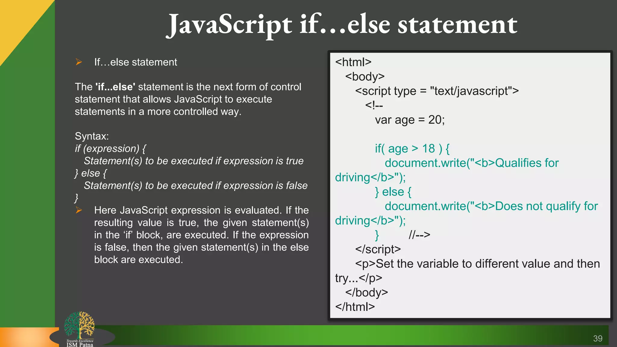 39 JavaScript if…else statement  If…else statement The 'if...else' statement is the next form of control statement that allows JavaScript to execute statements in a more controlled way. Syntax: if (expression) { Statement(s) to be executed if expression is true } else { Statement(s) to be executed if expression is false }  Here JavaScript expression is evaluated. If the resulting value is true, the given statement(s) in the ‘if’ block, are executed. If the expression is false, then the given statement(s) in the else block are executed. <html> <body> <script type = "text/javascript"> <!-- var age = 20; if( age > 18 ) { document.write("<b>Qualifies for driving</b>"); } else { document.write("<b>Does not qualify for driving</b>"); } //--> </script> <p>Set the variable to different value and then try...</p> </body> </html> 