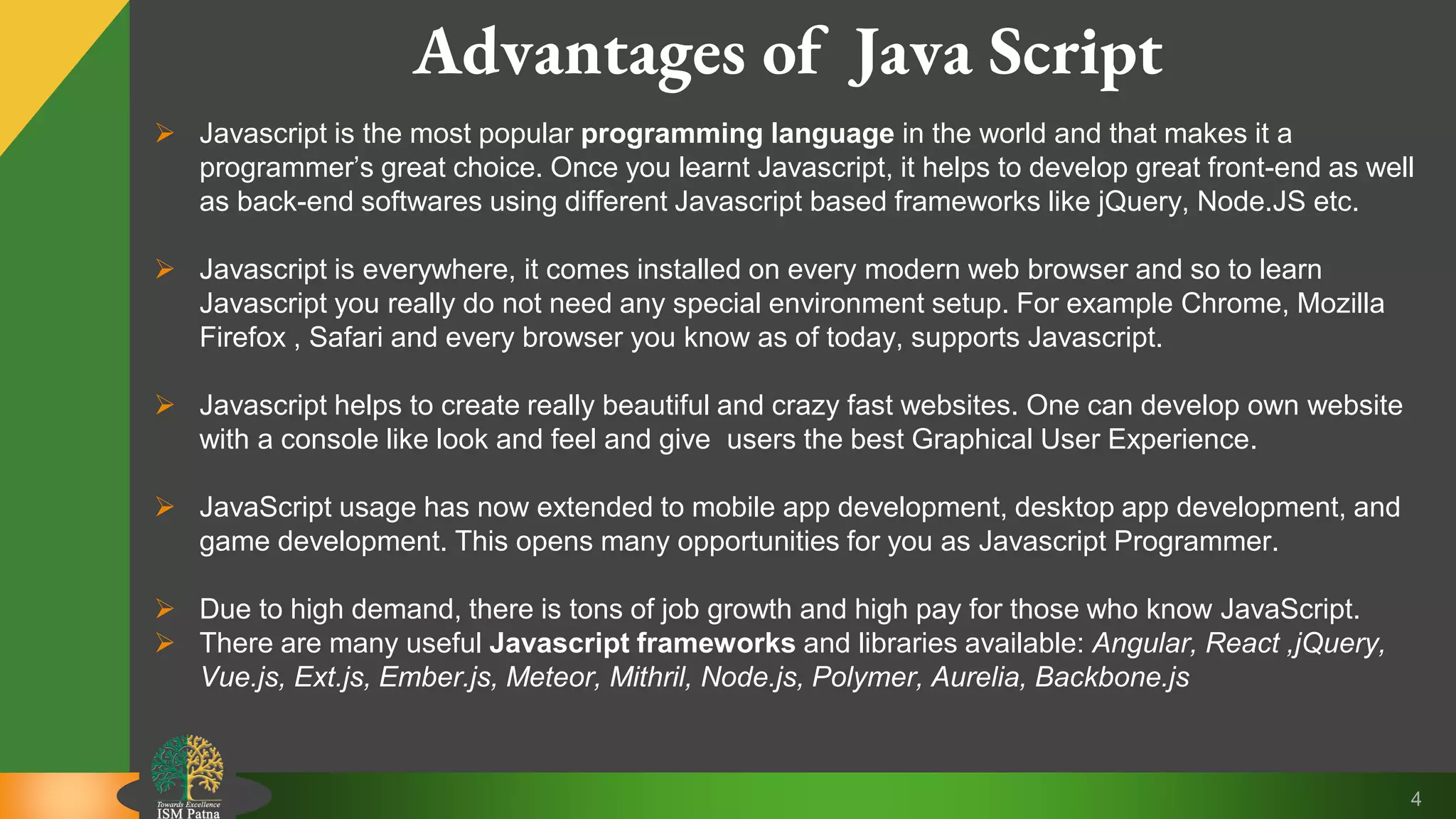 4 Advantages of Java Script  Javascript is the most popular programming language in the world and that makes it a programmer’s great choice. Once you learnt Javascript, it helps to develop great front-end as well as back-end softwares using different Javascript based frameworks like jQuery, Node.JS etc.  Javascript is everywhere, it comes installed on every modern web browser and so to learn Javascript you really do not need any special environment setup. For example Chrome, Mozilla Firefox , Safari and every browser you know as of today, supports Javascript.  Javascript helps to create really beautiful and crazy fast websites. One can develop own website with a console like look and feel and give users the best Graphical User Experience.  JavaScript usage has now extended to mobile app development, desktop app development, and game development. This opens many opportunities for you as Javascript Programmer.  Due to high demand, there is tons of job growth and high pay for those who know JavaScript.  There are many useful Javascript frameworks and libraries available: Angular, React ,jQuery, Vue.js, Ext.js, Ember.js, Meteor, Mithril, Node.js, Polymer, Aurelia, Backbone.js 