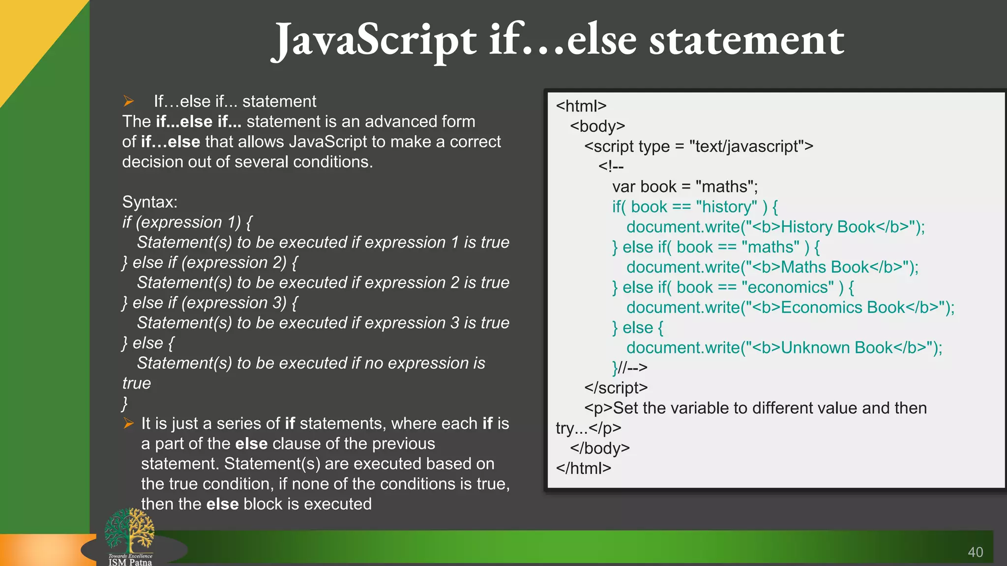 40 JavaScript if…else statement  If…else if... statement The if...else if... statement is an advanced form of if…else that allows JavaScript to make a correct decision out of several conditions. Syntax: if (expression 1) { Statement(s) to be executed if expression 1 is true } else if (expression 2) { Statement(s) to be executed if expression 2 is true } else if (expression 3) { Statement(s) to be executed if expression 3 is true } else { Statement(s) to be executed if no expression is true }  It is just a series of if statements, where each if is a part of the else clause of the previous statement. Statement(s) are executed based on the true condition, if none of the conditions is true, then the else block is executed <html> <body> <script type = "text/javascript"> <!-- var book = "maths"; if( book == "history" ) { document.write("<b>History Book</b>"); } else if( book == "maths" ) { document.write("<b>Maths Book</b>"); } else if( book == "economics" ) { document.write("<b>Economics Book</b>"); } else { document.write("<b>Unknown Book</b>"); }//--> </script> <p>Set the variable to different value and then try...</p> </body> </html> 