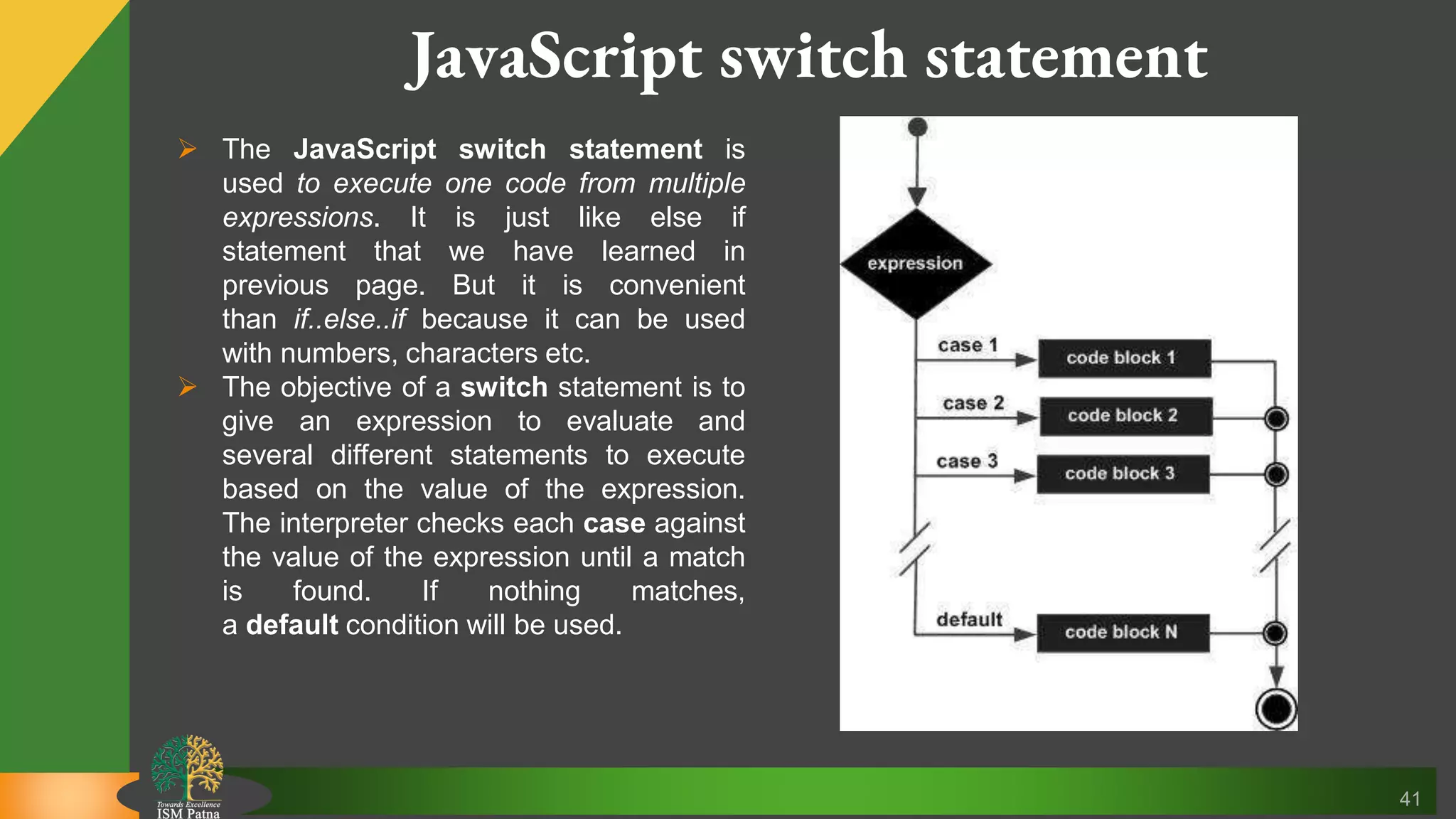 41 JavaScript switch statement  The JavaScript switch statement is used to execute one code from multiple expressions. It is just like else if statement that we have learned in previous page. But it is convenient than if..else..if because it can be used with numbers, characters etc.  The objective of a switch statement is to give an expression to evaluate and several different statements to execute based on the value of the expression. The interpreter checks each case against the value of the expression until a match is found. If nothing matches, a default condition will be used. 