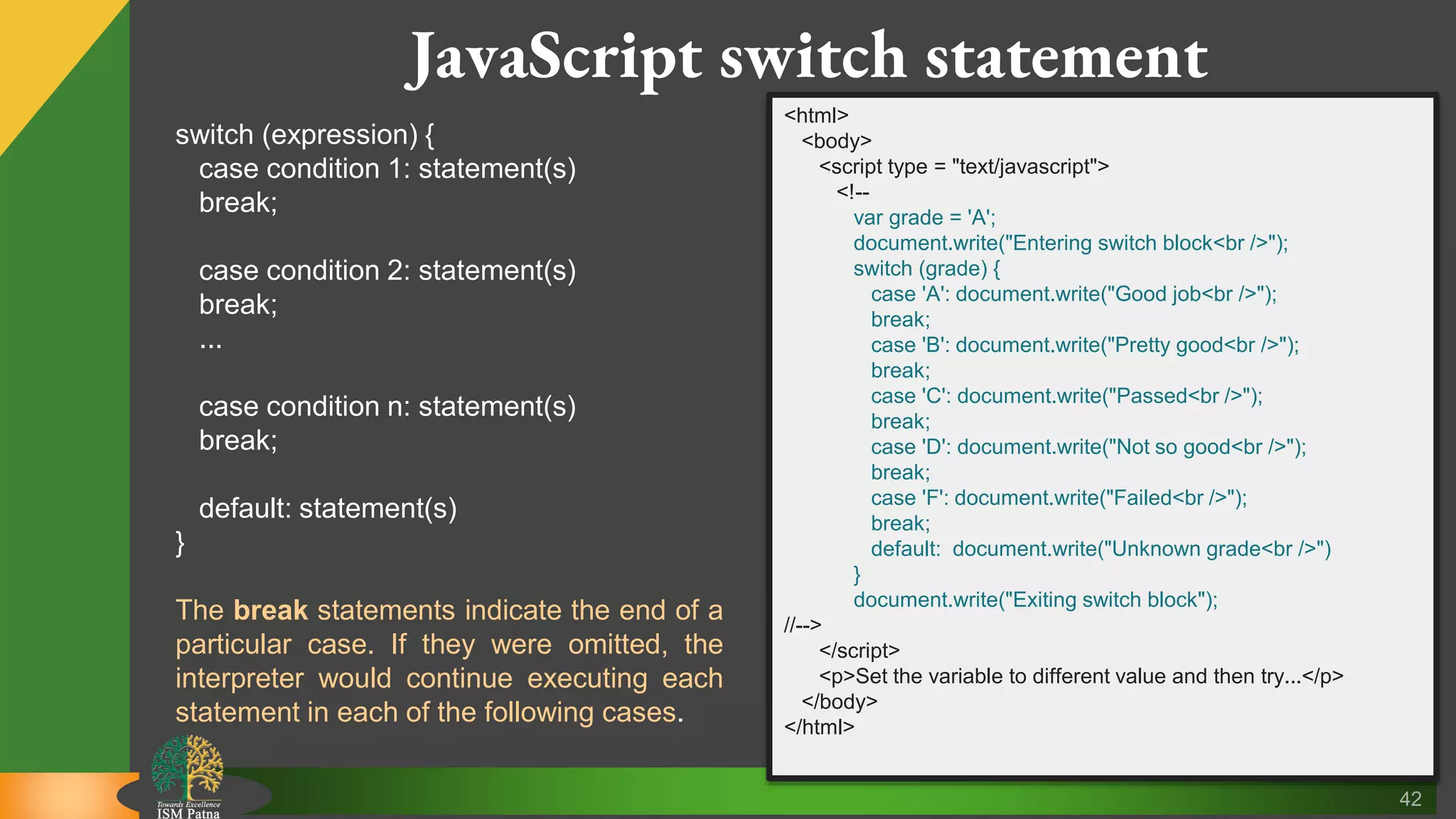 42 JavaScript switch statement switch (expression) { case condition 1: statement(s) break; case condition 2: statement(s) break; ... case condition n: statement(s) break; default: statement(s) } The break statements indicate the end of a particular case. If they were omitted, the interpreter would continue executing each statement in each of the following cases. <html> <body> <script type = "text/javascript"> <!-- var grade = 'A'; document.write("Entering switch block<br />"); switch (grade) { case 'A': document.write("Good job<br />"); break; case 'B': document.write("Pretty good<br />"); break; case 'C': document.write("Passed<br />"); break; case 'D': document.write("Not so good<br />"); break; case 'F': document.write("Failed<br />"); break; default: document.write("Unknown grade<br />") } document.write("Exiting switch block"); //--> </script> <p>Set the variable to different value and then try...</p> </body> </html> 