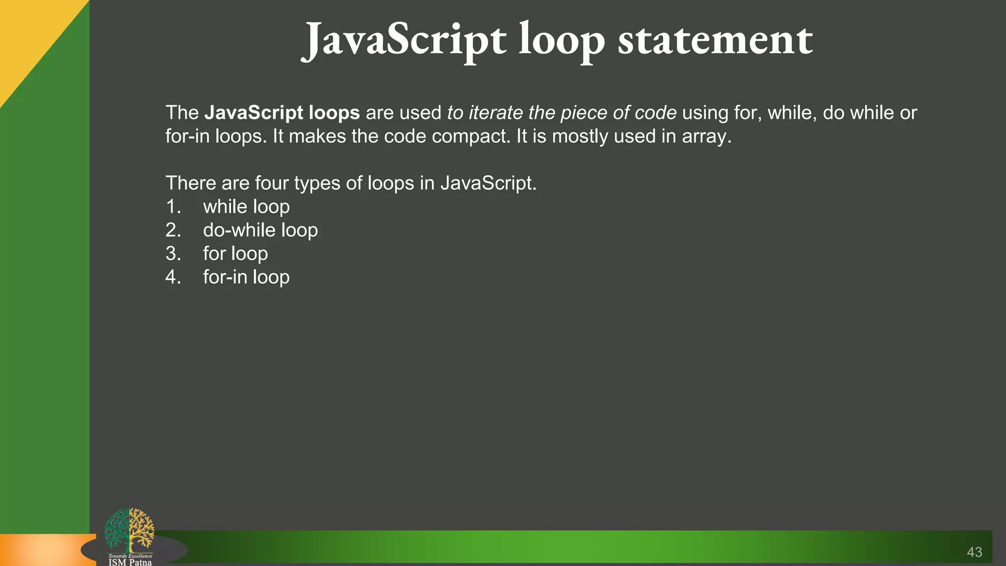 43 JavaScript loop statement The JavaScript loops are used to iterate the piece of code using for, while, do while or for-in loops. It makes the code compact. It is mostly used in array. There are four types of loops in JavaScript. 1. while loop 2. do-while loop 3. for loop 4. for-in loop 