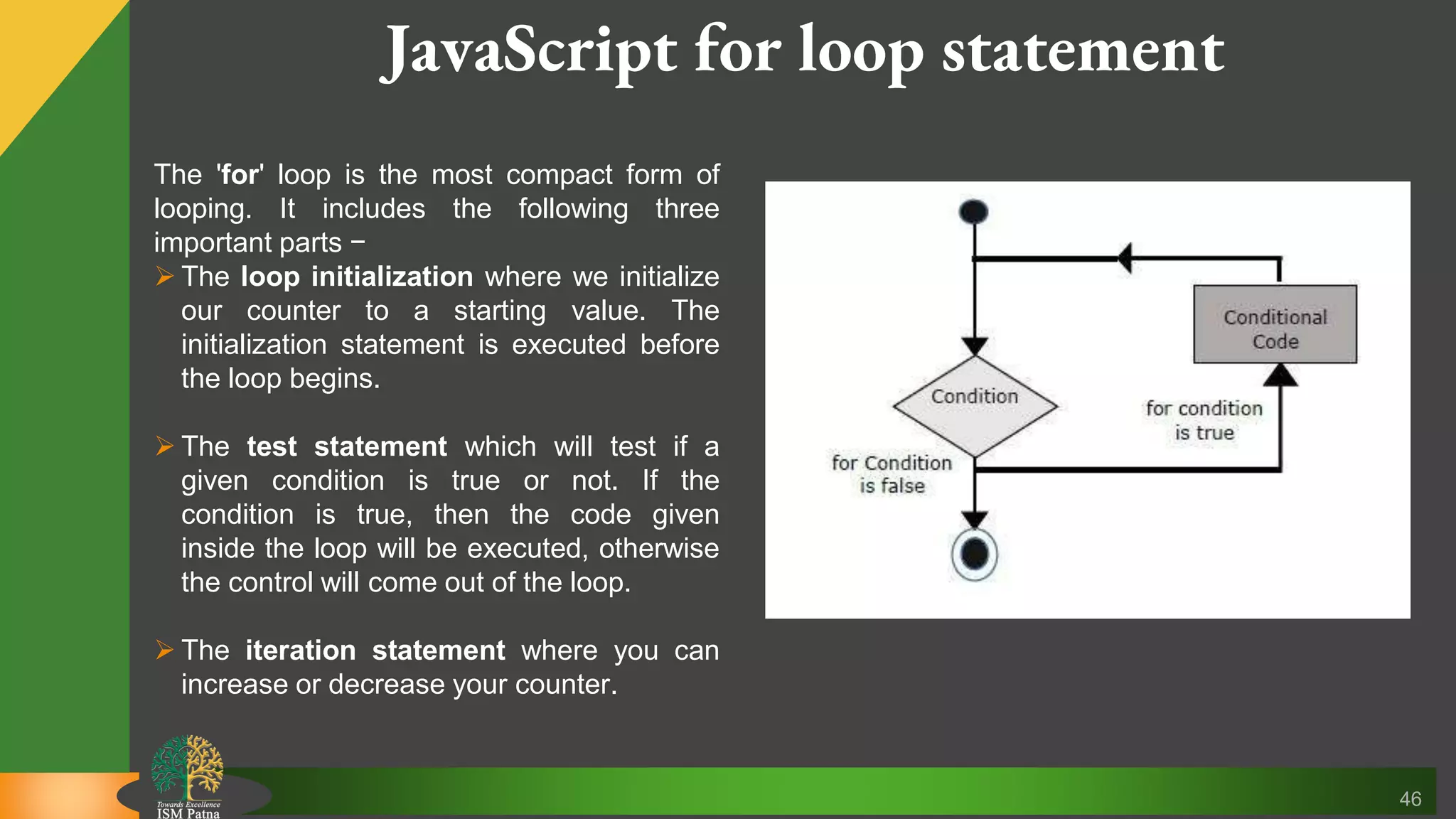 46 JavaScript for loop statement The 'for' loop is the most compact form of looping. It includes the following three important parts −  The loop initialization where we initialize our counter to a starting value. The initialization statement is executed before the loop begins.  The test statement which will test if a given condition is true or not. If the condition is true, then the code given inside the loop will be executed, otherwise the control will come out of the loop.  The iteration statement where you can increase or decrease your counter. 