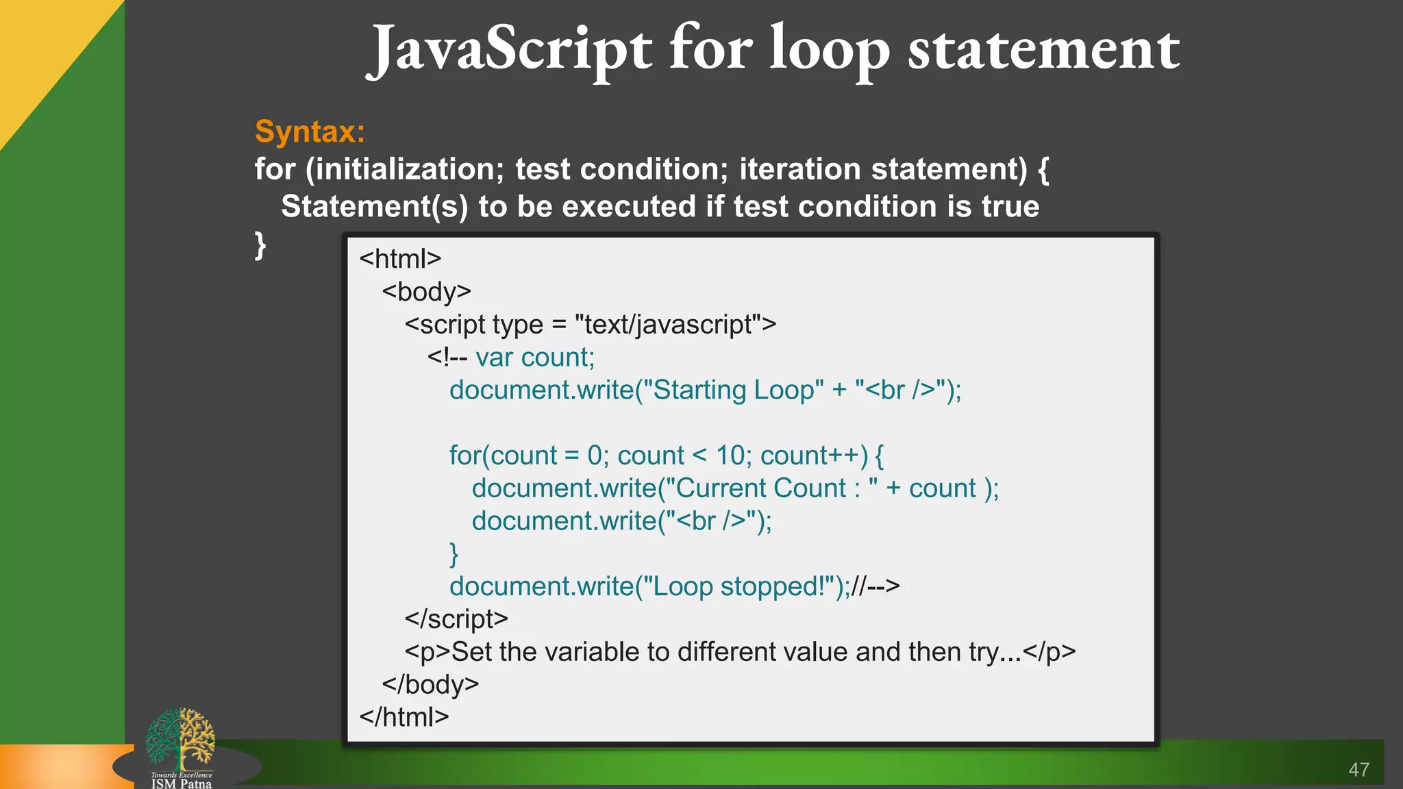 47 JavaScript for loop statement Syntax: for (initialization; test condition; iteration statement) { Statement(s) to be executed if test condition is true } <html> <body> <script type = "text/javascript"> <!-- var count; document.write("Starting Loop" + "<br />"); for(count = 0; count < 10; count++) { document.write("Current Count : " + count ); document.write("<br />"); } document.write("Loop stopped!");//--> </script> <p>Set the variable to different value and then try...</p> </body> </html> 