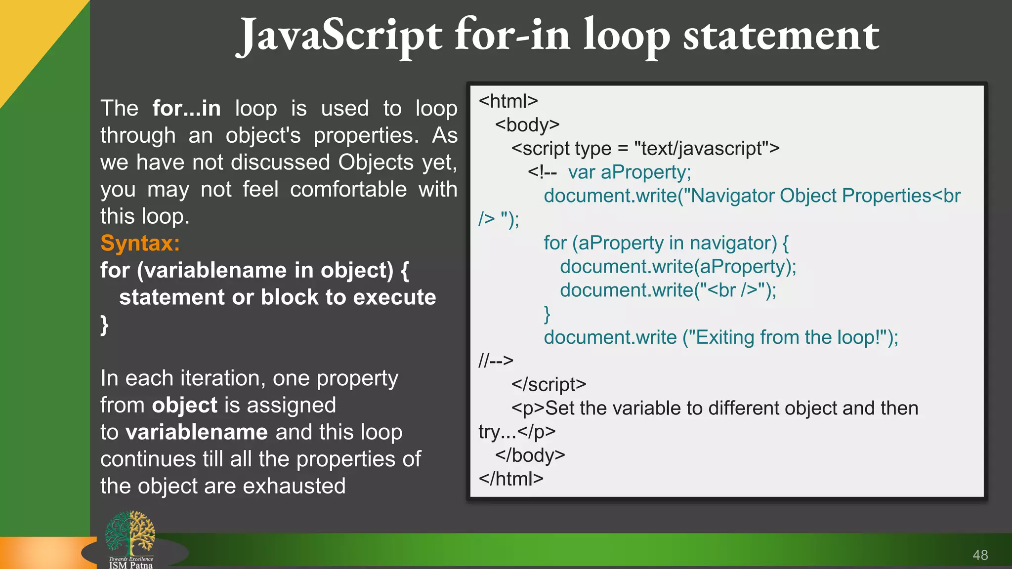 48 JavaScript for-in loop statement The for...in loop is used to loop through an object's properties. As we have not discussed Objects yet, you may not feel comfortable with this loop. Syntax: for (variablename in object) { statement or block to execute } In each iteration, one property from object is assigned to variablename and this loop continues till all the properties of the object are exhausted <html> <body> <script type = "text/javascript"> <!-- var aProperty; document.write("Navigator Object Properties<br /> "); for (aProperty in navigator) { document.write(aProperty); document.write("<br />"); } document.write ("Exiting from the loop!"); //--> </script> <p>Set the variable to different object and then try...</p> </body> </html> 