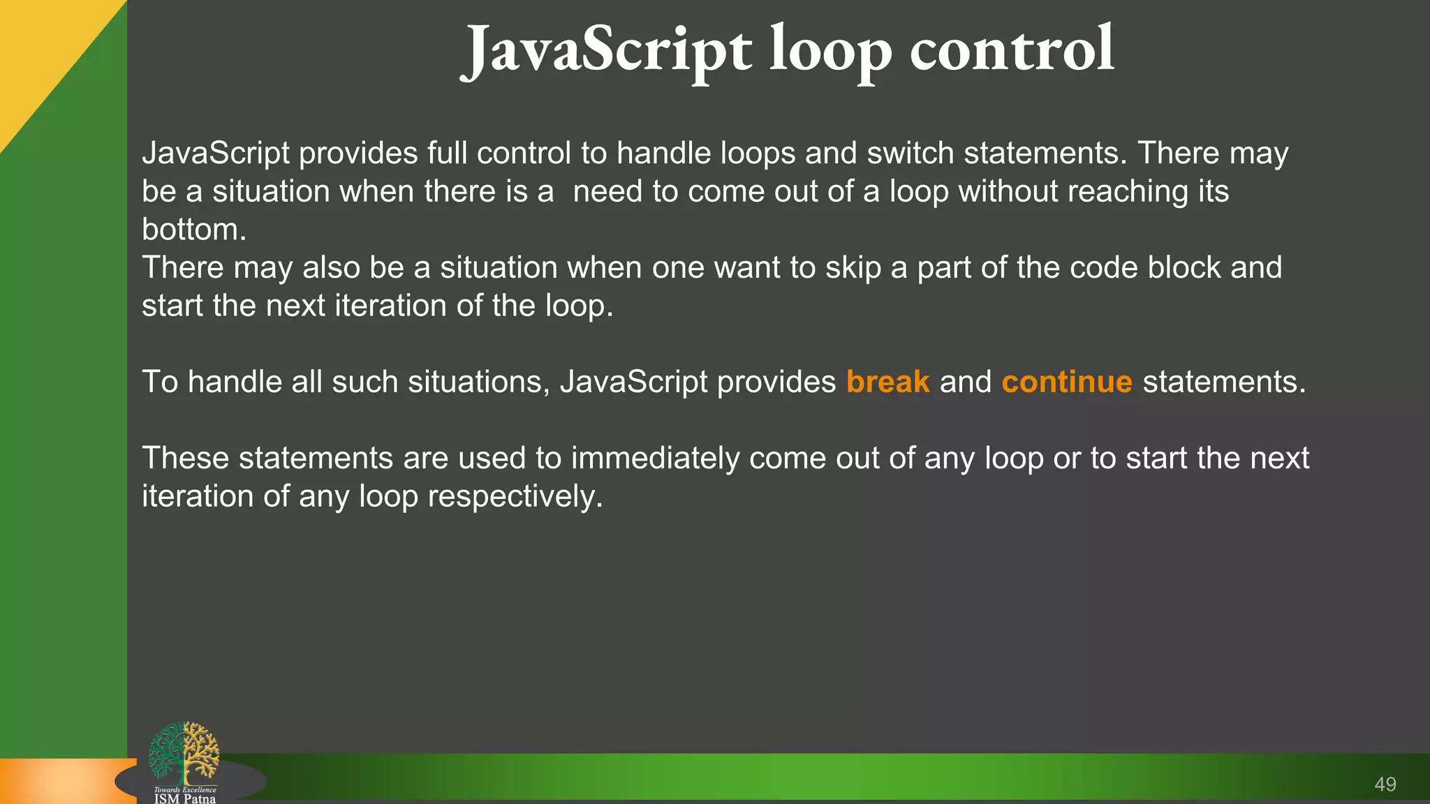 49 JavaScript loop control JavaScript provides full control to handle loops and switch statements. There may be a situation when there is a need to come out of a loop without reaching its bottom. There may also be a situation when one want to skip a part of the code block and start the next iteration of the loop. To handle all such situations, JavaScript provides break and continue statements. These statements are used to immediately come out of any loop or to start the next iteration of any loop respectively. 