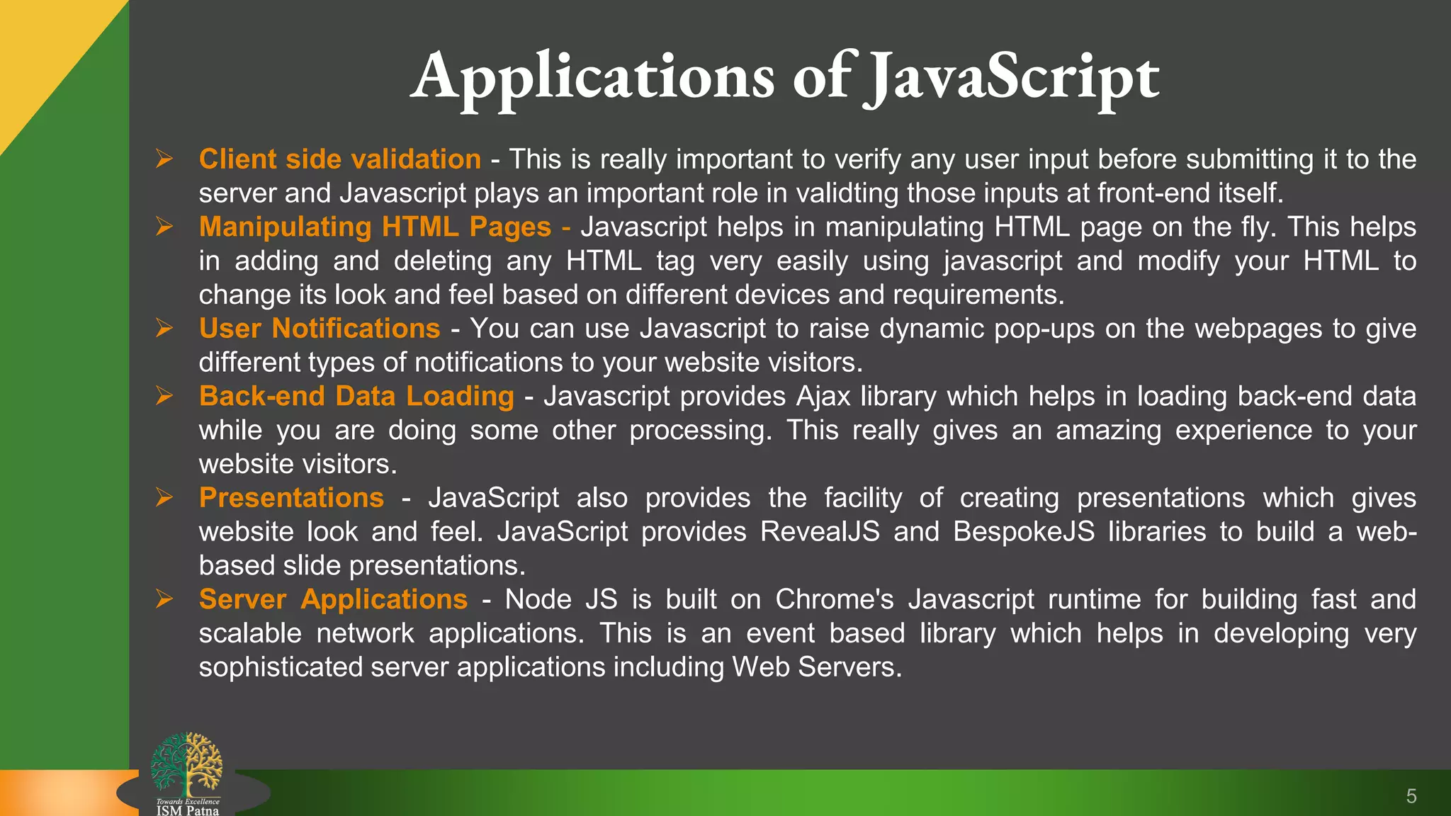 5 Applications of JavaScript  Client side validation - This is really important to verify any user input before submitting it to the server and Javascript plays an important role in validting those inputs at front-end itself.  Manipulating HTML Pages - Javascript helps in manipulating HTML page on the fly. This helps in adding and deleting any HTML tag very easily using javascript and modify your HTML to change its look and feel based on different devices and requirements.  User Notifications - You can use Javascript to raise dynamic pop-ups on the webpages to give different types of notifications to your website visitors.  Back-end Data Loading - Javascript provides Ajax library which helps in loading back-end data while you are doing some other processing. This really gives an amazing experience to your website visitors.  Presentations - JavaScript also provides the facility of creating presentations which gives website look and feel. JavaScript provides RevealJS and BespokeJS libraries to build a web- based slide presentations.  Server Applications - Node JS is built on Chrome's Javascript runtime for building fast and scalable network applications. This is an event based library which helps in developing very sophisticated server applications including Web Servers. 